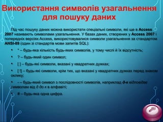 Під час пошуку даних можна використати спеціальні символи, які ще в Access
2007 називають символами узагальнення. У базах даних, створених у Access 2007 і
попередніх версіях Access, використовувалися символи узагальнення за стандартом
ANSI-89 (один зі стандартів мови запитів SQL):

•
•
•
•

* – будь-яка кількість будь-яких символів, у тому числі й їх відсутність;
? – будь-який один символ;
[ ] – будь-які символи, вказані у квадратних дужках;

[ !] – будь-які символи, крім тих, що вказані у квадратних дужках перед знаком
оклику;

•

- – будь-який символ з послідовності символів, наприклад д-к відповідає
символам від д до к в алфавіті;

•

# – будь-яка одна цифра.

 