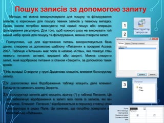 Методи, які можна використовувати для пошуку та фільтрування
записів, є корисними для пошуку певних записів у певному випадку.
Однак інколи потрібно виконувати той самий пошук або операцію
фільтрування регулярно. Для того, щоб кожного разу не виконувати той
самий набір кроків для пошуку та фільтрування, можна створити запит.

1
2

Припустимо, що для відстеження питань використовується база
даних, створена за допомогою шаблону «Питання» в програмі Access
2007. Таблиця «Питання» має поле із назвою «Стан», яке показує стан
певного питання: активні, вирішені або закриті. Можна створити
запит, який відображає питання зі станом «Закриті», за допомогою таких
кроків:

1)На вкладці Створити у групі Додатково клацніть елемент Конструктор
запиту.

2)У діалоговому вікні Відображення таблиці клацніть двічі елемент
Питання та натисніть кнопку Закрити.

3)У конструкторі запитів двічі клацніть зірочку (*) у таблиці Питання. Ця
дія забезпечує відображення в запиті всіх полів із записів, які він
повертає. Елемент Питання.* відображається в першому стовпці сітки
конструктора в рядку Поле. Це означає, що потрібно повертати всі
поля таблиці «Питання».

3

 