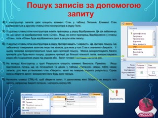 4) У конструкторі запитів двічі клацніть елемент Стан у таблиці Питання. Елемент Стан
відображається у другому стовпці сітки конструктора в рядку Поле.

5)

У другому стовпці сітки конструктора зніміть прапорець у рядку Відображення. Ця дія забезпечує
те, що запит не відображатиме поле «Стан». Якщо не зняти прапорець Відображення у стовпці
«Стан», поле «Стан» буде відображатися двічі в результатах запиту.

6)

У другому стовпці сітки конструктора в рядку Критерії введіть =«Закриті». Це критерій пошуку. Це
забезпечує повернення запитом лише тих записів, для яких у полі Стан є значення «Закриті». У
цьому прикладі використовується лише один критерій пошуку. Можна використовувати багато
критеріїв для будь-якого пошуку, додаючи критерії до більшої кількості полів, використовувати
рядок або та додаткові рядки під рядком або. Запит готовий і виглядає так як на рис.

7)

На вкладці Конструктор у групі Результати клацніть елемент Виконати. Примітка
Якщо
відстеження питань ще не починалося та даних у таблиці «Питання» немає, тобто немає
записів, для яких установлено стан «Закриті», запит не поверне жодного результату. Однак
можна зберегти запит і використати його будь-коли пізніше.

8) Натисніть клавіші CTRL+S, щоб зберегти запит. У діалоговому вікні Зберегти як введіть ім’я
запиту, наприклад Закриті питання, і натисніть кнопку ОК.

 