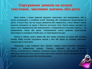 Деякі списки, з якими зазвичай працюють користувачі, уже впорядковано, або їх
можна впорядкувати у потрібний спосіб. Календар або планувальник відсортований за
датою. З іншого боку, під час пошуку авіаквитків або повідомлень у папці «Вхідні» можна
виконати сортування за одним із багатьох доступних полів. Квитки можна сортувати за
ціною, часом відправлення або авіакомпанією, а повідомлення в поштовій скриньці — за
відправником, темою або датою. Упорядкований список дозволяє користувачам
переглядати та знаходити потрібні дані, не переглядаючи всі дані.
Записи в таблиці, запиті, формі або звіті можна сортувати за одним або кількома
полями. Вибір способу сортування записів у звіті або формі не потребує виконання
складних дій зі структурою.
Наприклад, у разі створення звіту «Каталог товарів» можна виконати сортування
товарів в алфавітному порядку. Порядок, вибраний під час створення
об’єкта, установлюється порядком сортування даних об’єкта за промовчанням. Під час
перегляду запиту або звіту кожний користувач може сортувати записи відповідно до своїх
потреб, наприклад за ціною або постачальником.

 