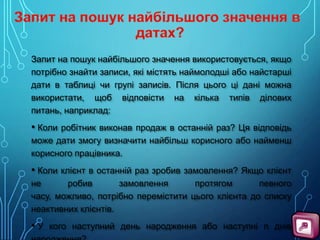 Запит на пошук найбільшого значення використовується, якщо
потрібно знайти записи, які містять наймолодші або найстарші
дати в таблиці чи групі записів. Після цього ці дані можна
використати, щоб відповісти на кілька типів ділових
питань, наприклад:

• Коли робітник виконав продаж в останній раз? Ця відповідь
може дати змогу визначити найбільш корисного або найменш
корисного працівника.

• Коли клієнт в останній раз зробив замовлення? Якщо клієнт
не
робив
замовлення
протягом
певного
часу, можливо, потрібно перемістити цього клієнта до списку
неактивних клієнтів.

• У кого наступний день народження або наступні n днів

 