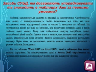 Таблиці заповнюються даними в процесі їх накопичення. Особливістю
цих даних є невпорядкованість, тобто незалежно від того, які дані
фіксуються, вони відсортовані лише за часом їх внесення до таблиці. На
збереження даних це ніяк не впливає, але відшукати потрібні дані в такій
таблиці дуже важко. Тому для здійснення пошуку потрібних даних
передбачені різні засоби. Одним з них є запити, при використанні яких у базі
даних створюються нові об'єкти. Запити дозволяють зберігати результати
пошуку. Крім того, за допомогою запитів можна знаходити відомості з
різних таблиць бази даних.
Як і в таблицях Word 2007 та Excel 2007, дані в таблицях баз даних
можна сортувати. За замовчуванням дані в Access 2007 сортуються за
зростанням значень по ключовому полю під час відкриття таблиці.

 