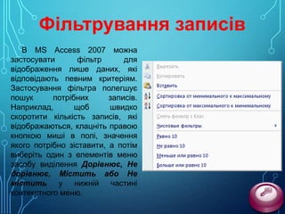 Фільтрування записів
В MS Access 2007 можна
застосувати
фільтр
для
відображення лише даних, які
відповідають певним критеріям.
Застосування фільтра полегшує
пошук
потрібних
записів.
Наприклад,
щоб
швидко
скоротити кількість записів, які
відображаються, клацніть правою
кнопкою миші в полі, значення
якого потрібно зіставити, а потім
виберіть один з елементів меню
засобу виділення Дорівнює, Не
дорівнює, Містить або Не
містить у нижній частині
контекстного меню.

 