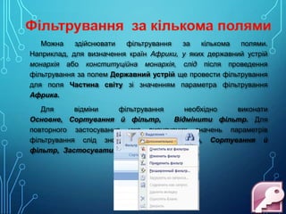 Можна
здійснювати
фільтрування
за
кількома
полями.
Наприклад, для визначення країн Африки, у яких державний устрій
монархія або конституційна монархія, слід після проведення
фільтрування за полем Державний устрій ще провести фільтрування
для поля Частина світу зі значенням параметра фільтрування
Африка.
Для
відміни
фільтрування
необхідно
виконати
Основне, Сортування й фільтр,
Відмінити фільтр. Для
повторного застосування уже визначених значень параметрів
фільтрування слід знову виконати Основне, Сортування й
фільтр, Застосувати.

 