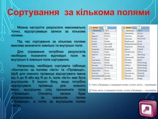 Можна настроїти результати максимально
точно, відсортувавши записи за кількома
полями.
Під час сортування за кількома полями
важливо визначити зовнішні та внутрішні поля.
Для отримання потрібних результатів
необхідно позначити відповідні поля як
внутрішні й зовнішні поля сортування.
Наприклад, необхідно сортувати таблицю
«Контакти» за полями «Ім’я» та «Прізвище».
Щоб для кожного прізвища відсортувати імена
від А до Я або від Я до А, поле «Ім’я» має бути
внутрішнім. З іншого боку, якщо потрібно
відсортувати
прізвища
для
кожного
імені, внутрішнім слід призначити поле
«Прізвище».
Спочатку
записи
буде
впорядковано
за
зовнішнім
полем
«Прізвище», а потім за внутрішнім полем
«Ім’я».

 