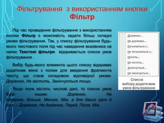 Під час проведення фільтрування з використанням
кнопки Фільтр є можливість задати більш складні
умови фільтрування. Так, у списку фільтрування будьякого текстового поля під час наведення вказівника на
напис Текстові фільтри відкривається список умов
фільтрування .
Вибір будь-якого елемента цього списку відкриває
додаткове вікно з полем для введення фрагмента
тексту, що стане складовою відповідної умови:
Дорівнює, Не містить, Закінчується тощо.
Якщо поле містить числові дані, то список умов
буде
іншим:
Дорівнює,
Не
дорівнює, Більше, Менше, Між, а для даних дати й
часу – Дорівнює, Не дорівнює, Перед, Після, Між.

 