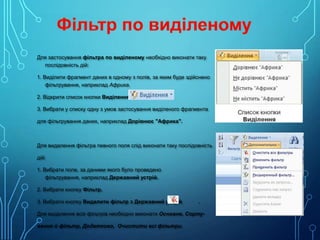Для застосування фільтра по виділеному необхідно виконати таку
послідовність дій:
1. Виділити фрагмент даних в одному з полів, за яким буде здійснено
фільтрування, наприклад Африка.
2. Відкрити список кнопки Виділення.
3. Вибрати у списку одну з умов застосування виділеного фрагмента
для фільтрування даних, наприклад Дорівнює "Африка".

Для видалення фільтра певного поля слід виконати таку послідовність
дій:
1. Вибрати поле, за даними якого було проведено
фільтрування, наприклад Державний устрій.
2. Вибрати кнопку Фільтр.
3. Вибрати кнопку Видалити фільтр з Державний устрій

.

Для видалення всіх фільтрів необхідно виконати Основне, Сортування й фільтр, Додатково, Очистити всі фільтри.

 