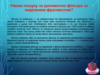 Фільтр за виділеним — це найпростіший тип фільтрування, за допомогою якого
можна знаходити у кожному полі лише одне конкретне значення, яке збігається з
виділеним у цьому полі. Особливістю його застосування є те, що спочатку треба
встановити текстовий курсор на потрібне значення в даному полі, тобто знайти в таблиці
потрібне значення поля. Фільтр за виділеним можна використовувати послідовно для
декількох полів. При цьому умови між собою пов'язані логічною операцією І, тобто для
вибору потрібного запису всі умови мають виконуватись одночасно.
Логічну операцію АБО за допомогою фільтра за виділеним використати не можна.
Викликати фільтр за виділеним можна усіма можливими способами — і з контекстного
меню, і з меню Основне/Фільтр.
Одним з різновидів фільтра за виділеним є фільтр Виключити виділене — в цьому
випадку в заданому полі відбираються всі записи, в яких значення не збігається з
виділеним в даному полі. Режим Виключити виділене можна застосувати з контекстного
меню або з меню Основне/Фільтр.
Цей тип фільтра дозволяє задавати лише умови на збіг та відсутність збігу, інші
умови задавати не можна, для цього використовують фільтри інших типів.

 