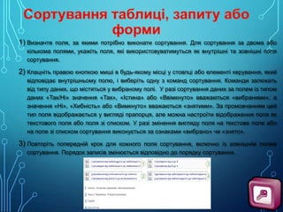 1) Визначте поля, за якими потрібно виконати сортування. Для сортування за двома або
кількома полями, укажіть поля, які використовуватимуться як внутрішні та зовнішні поля
сортування.

2) Клацніть правою кнопкою миші в будь-якому місці у стовпці або елементі керування, який
відповідає внутрішньому полю, і виберіть одну з команд сортування. Команди залежать
від типу даних, що містяться у вибраному полі. У разі сортування даних за полем із типом
даних «Так/Ні» значення «Так», «Істина» або «Ввімкнуто» вважаються «вибраними», а
значення «Ні», «Хибність» або «Вимкнуто» вважаються «знятими». За промовчанням цей
тип поля відображається у вигляді прапорця, але можна настроїти відображення поля як
текстового поля або поля зі списком. У разі змінення вигляду поля на текстове поле або
на поле зі списком сортування виконується за ознаками «вибрано» чи «знято».

3) Повторіть попередній крок для кожного поля сортування, включно із зовнішнім полем
сортування. Порядок записів змінюється відповідно до порядку сортування.

 