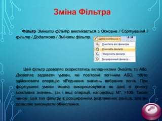 Фільтр Змінити фільтр викликається з Основне / Сортування і
фільтр / Додатково / Змінити фільтр.

Цей фільтр дозволяє скористатись вкладниками Знайти та Або.
Дозволяє задавати умови, які пов'язані логічним АБО, тобто
здійснювати операцію об'єднання значень вибраних полів. При
формуванні умови можна використовувати як дані зі списку
можливих значень, так і інші операції, наприклад: М*, >100. Таким
чином, цей тип фільтру є розширенням розглянених раніше, але не
дозволяє виконувати обчислення.

 