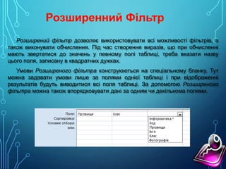 Розширений фільтр дозволяє використовувати всі можливості фільтрів, а
також виконувати обчислення. Під час створення виразів, що при обчисленні
мають звертатися до значень у певному полі таблиці, треба вказати назву
цього поля, записану в квадратних дужках.
Умови Розширеного фільтра конструюються на спеціальному бланку. Тут
можна задавати умови лише за полями однієї таблиці і при відображенні
результатів будуть виводитися всі поля таблиці. За допомогою Розширеного
фільтра можна також впорядковувати дані за одним чи декількома полями.

 