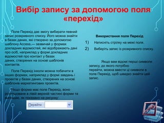 Вибір запису за допомогою поля
«перехід»
Поле Перехід дає змогу вибирати певний
запис розкривного списку. Його можна знайти
в базах даних, які створено за допомогою
шаблону Access,— зазвичай у формах
докладних відомостей, які відображають дані
про осіб, наприклад у формі докладних
відомостей про контакт у базах
даних, створених на основі шаблонів
контактів.
Поле Перехід інколи можна побачити в
інших формах, наприклад у формі завдань і
проектів у базах даних, створених на основі
шаблонів маркетингових проектів.
Якщо форма має поле Перехід, воно
розташоване в лівій верхній частині форми та
виглядає, як показано на рисунку:

Використання поля Перехід

1)
2)

Натисніть стрілку на межі поля.
Виберіть запис із розкривного списку.

Якщо вам відомі перші символи
запису, до якого потрібно
перейти, можна ввести ці символи в
поле Перехід, щоб швидко знайти цей
запис.

 