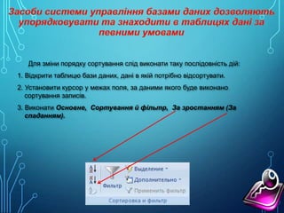 Для зміни порядку сортування слід виконати таку послідовність дій:
1. Відкрити таблицю бази даних, дані в якій потрібно відсортувати.
2. Установити курсор у межах поля, за даними якого буде виконано
сортування записів.
3. Виконати Основне, Сортування й фільтр, За зростанням (За
спаданням).

 