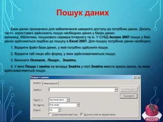 Бази даних призначено для забезпечення швидкого доступу до потрібних даних. Досить
часто користувачі здійснюють пошук необхідних даних у базах даних:
залізниці, бібліотеки, пошукового сервера Інтернету та ін. У СУБД Access 2007 пошук у базі
даних здійснюється подібно до пошуку в Excel 2007. Для пошуку потрібних даних необхідно:
1. Відкрити файл бази даних, у якій потрібно здійснити пошук.
2. Відкрити таб лицю або форму, у яких здійснюватиметься пошук.
3. Виконати Основне, Пошук , Знайти.
4. У вікні Пошук і заміна на вкладці Знайти у полі Знайти ввести зразок даних, за яким
здійснюватиметься пошук.

 