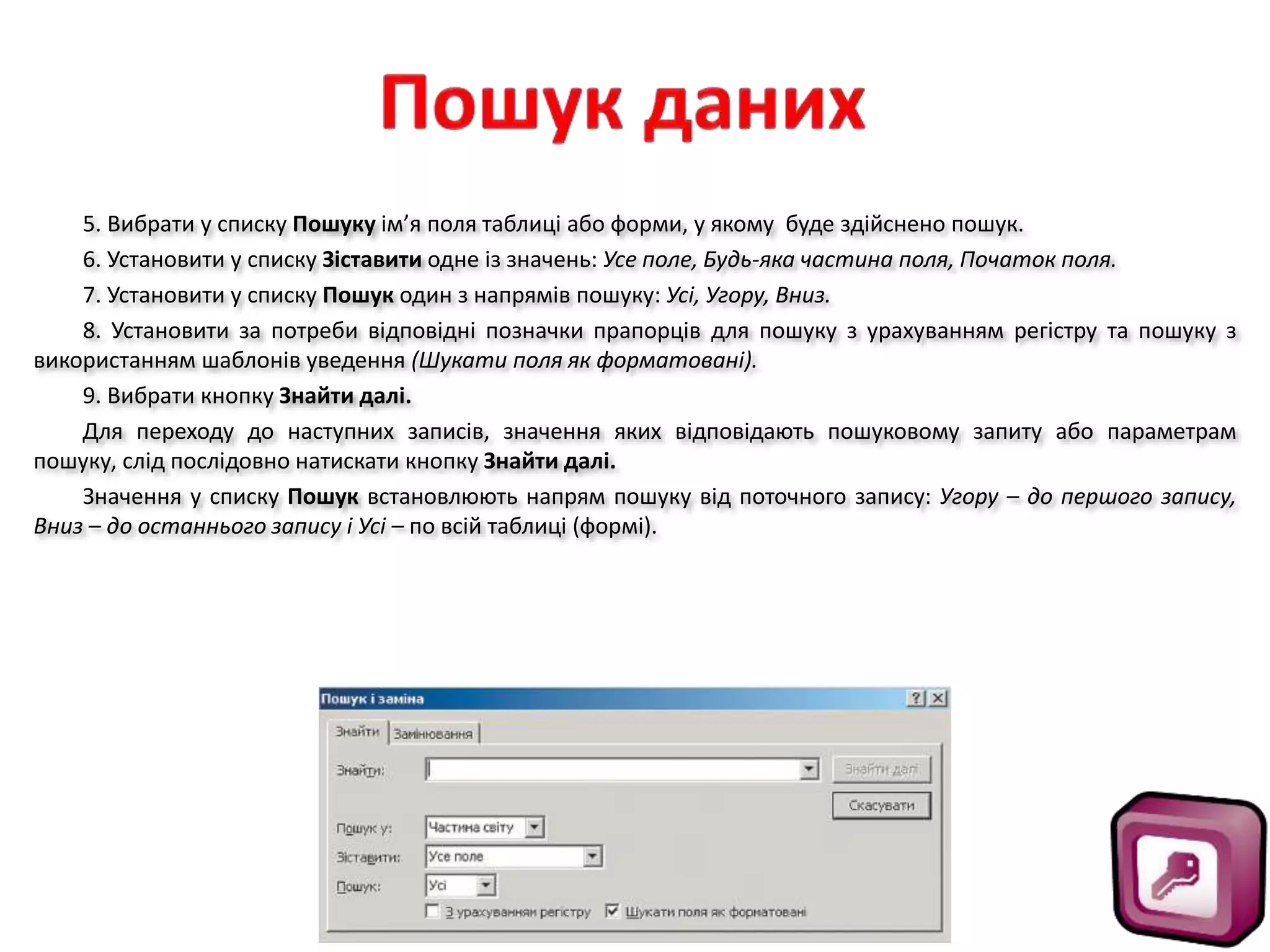 5. Вибрати у списку Пошуку ім’я поля таблиці або форми, у якому буде здійснено пошук.
6. Установити у списку Зіставити одне із значень: Усе поле, Будь-яка частина поля, Початок поля.
7. Установити у списку Пошук один з напрямів пошуку: Усі, Угору, Вниз.
8. Установити за потреби відповідні позначки прапорців для пошуку з урахуванням регістру та пошуку з
використанням шаблонів уведення (Шукати поля як форматовані).
9. Вибрати кнопку Знайти далі.
Для переходу до наступних записів, значення яких відповідають пошуковому запиту або параметрам
пошуку, слід послідовно натискати кнопку Знайти далі.
Значення у списку Пошук встановлюють напрям пошуку від поточного запису: Угору – до першого запису,
Вниз – до останнього запису і Усі – по всій таблиці (формі).
 