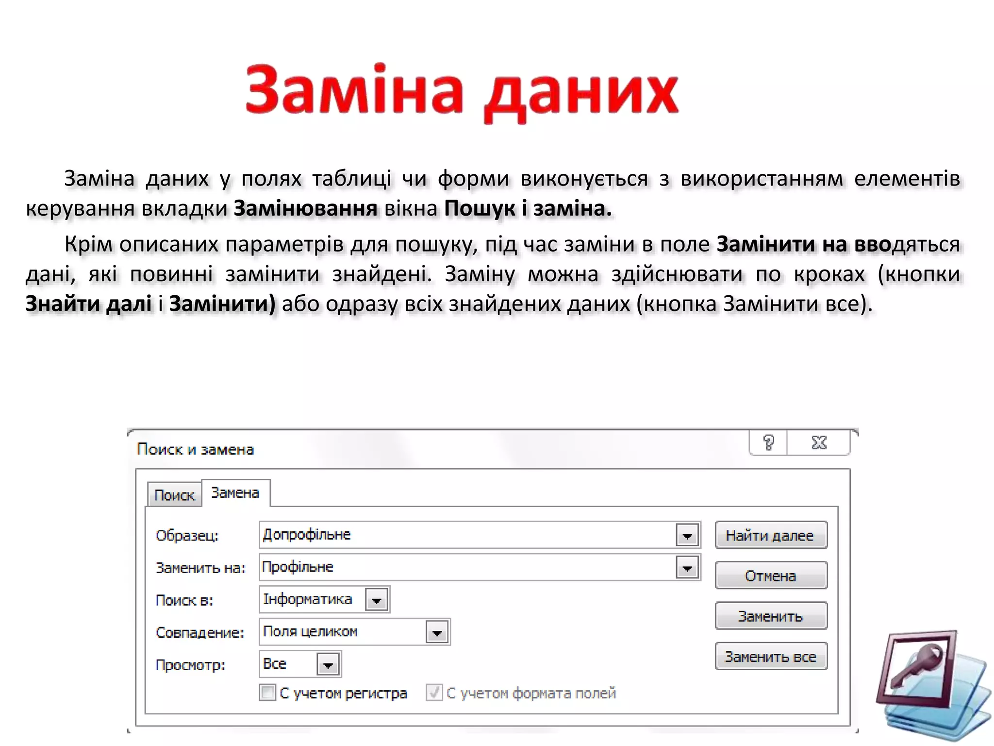Заміна даних у полях таблиці чи форми виконується з використанням елементів
керування вкладки Замінювання вікна Пошук і заміна.
Крім описаних параметрів для пошуку, під час заміни в поле Замінити на вводяться
дані, які повинні замінити знайдені. Заміну можна здійснювати по кроках (кнопки
Знайти далі і Замінити) або одразу всіх знайдених даних (кнопка Замінити все).
 