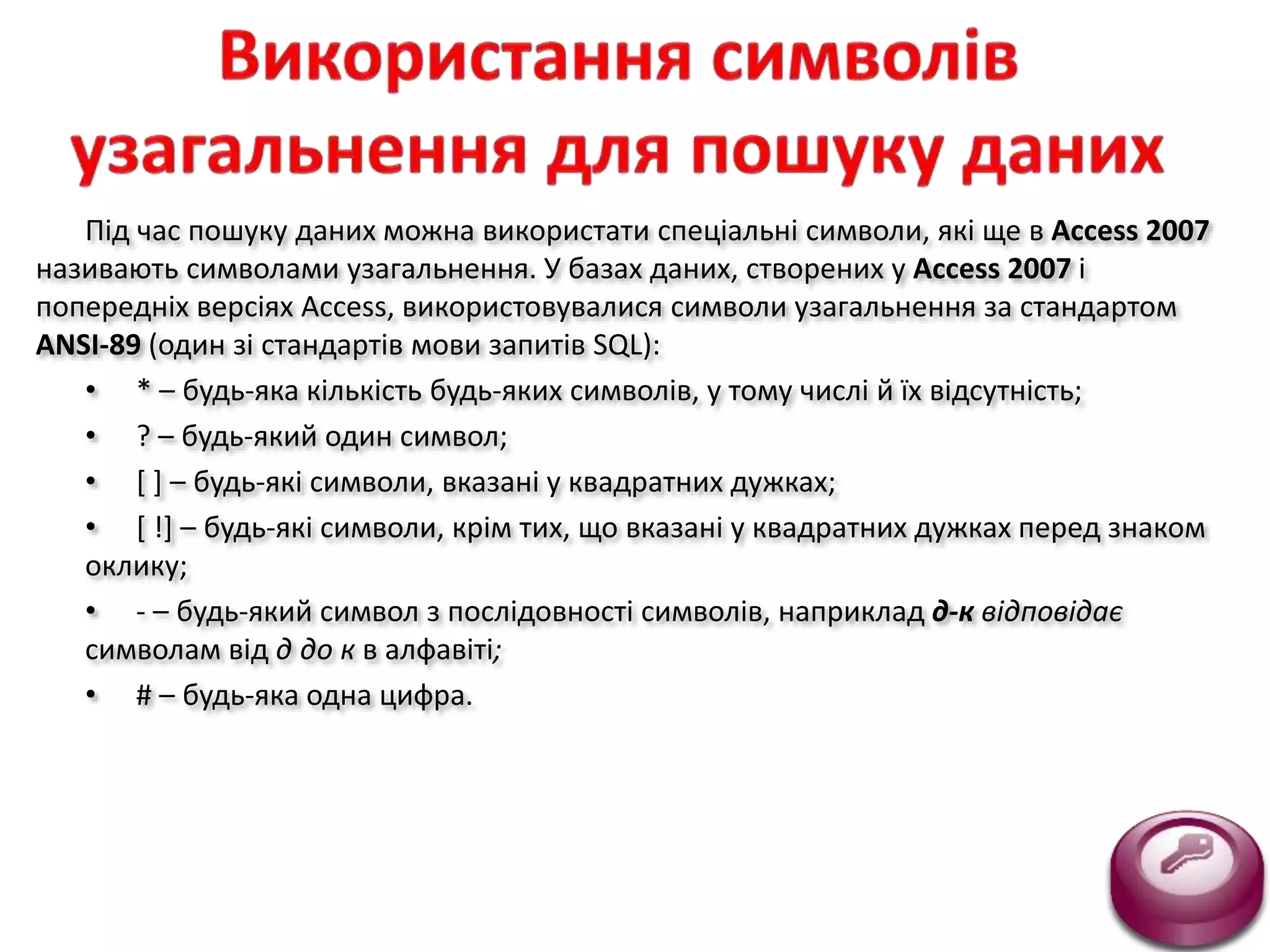Під час пошуку даних можна використати спеціальні символи, які ще в Access 2007
називають символами узагальнення. У базах даних, створених у Access 2007 і
попередніх версіях Access, використовувалися символи узагальнення за стандартом
ANSI-89 (один зі стандартів мови запитів SQL):
• * – будь-яка кількість будь-яких символів, у тому числі й їх відсутність;
• ? – будь-який один символ;
• [ ] – будь-які символи, вказані у квадратних дужках;
• [ !] – будь-які символи, крім тих, що вказані у квадратних дужках перед знаком
оклику;
• - – будь-який символ з послідовності символів, наприклад д-к відповідає
символам від д до к в алфавіті;
• # – будь-яка одна цифра.
 