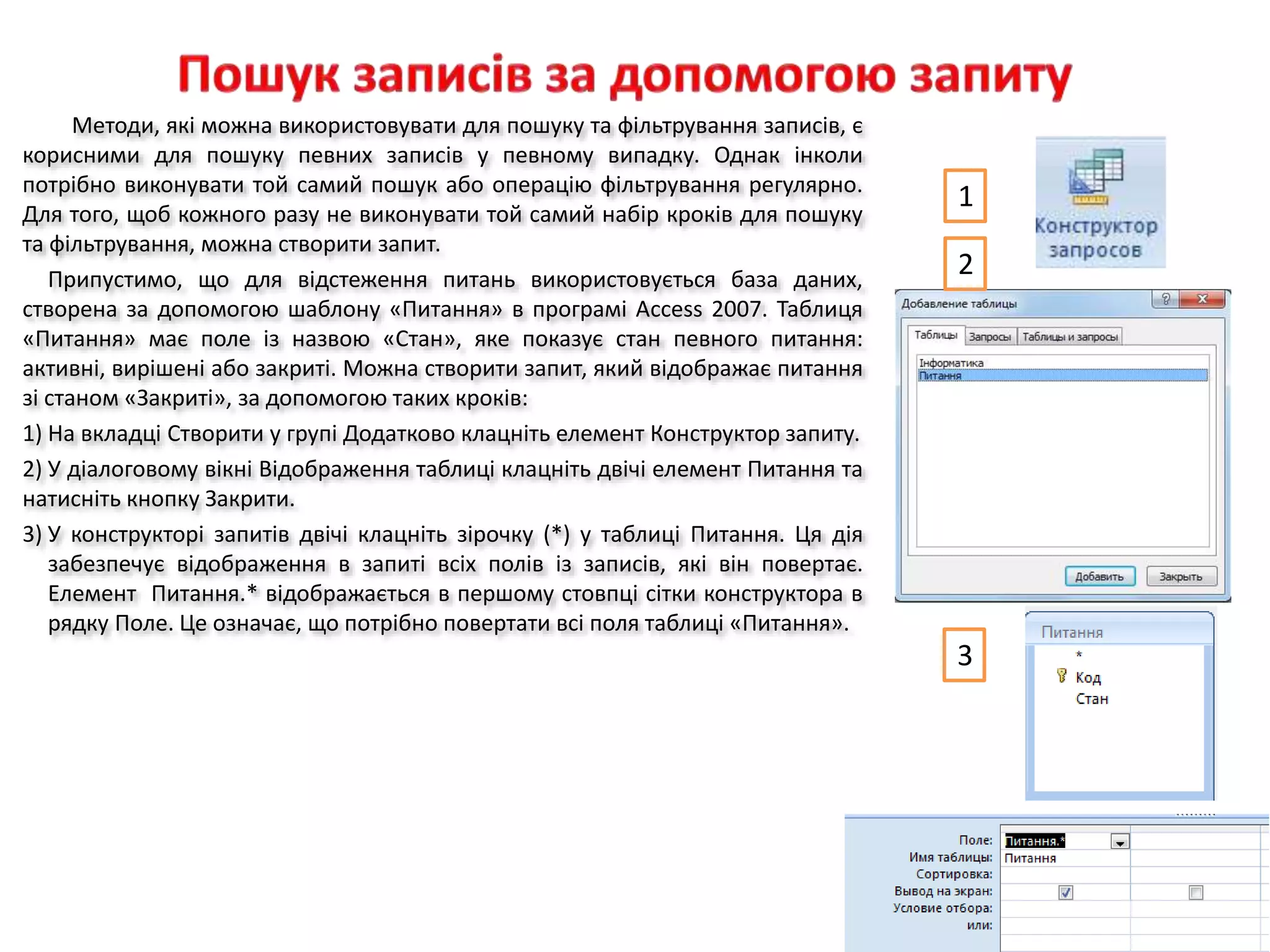 Методи, які можна використовувати для пошуку та фільтрування записів, є
корисними для пошуку певних записів у певному випадку. Однак інколи
потрібно виконувати той самий пошук або операцію фільтрування регулярно.
Для того, щоб кожного разу не виконувати той самий набір кроків для пошуку
та фільтрування, можна створити запит.
Припустимо, що для відстеження питань використовується база даних,
створена за допомогою шаблону «Питання» в програмі Access 2007. Таблиця
«Питання» має поле із назвою «Стан», яке показує стан певного питання:
активні, вирішені або закриті. Можна створити запит, який відображає питання
зі станом «Закриті», за допомогою таких кроків:
1) На вкладці Створити у групі Додатково клацніть елемент Конструктор запиту.
2) У діалоговому вікні Відображення таблиці клацніть двічі елемент Питання та
натисніть кнопку Закрити.
3) У конструкторі запитів двічі клацніть зірочку (*) у таблиці Питання. Ця дія
забезпечує відображення в запиті всіх полів із записів, які він повертає.
Елемент Питання.* відображається в першому стовпці сітки конструктора в
рядку Поле. Це означає, що потрібно повертати всі поля таблиці «Питання».
1
2
3
 