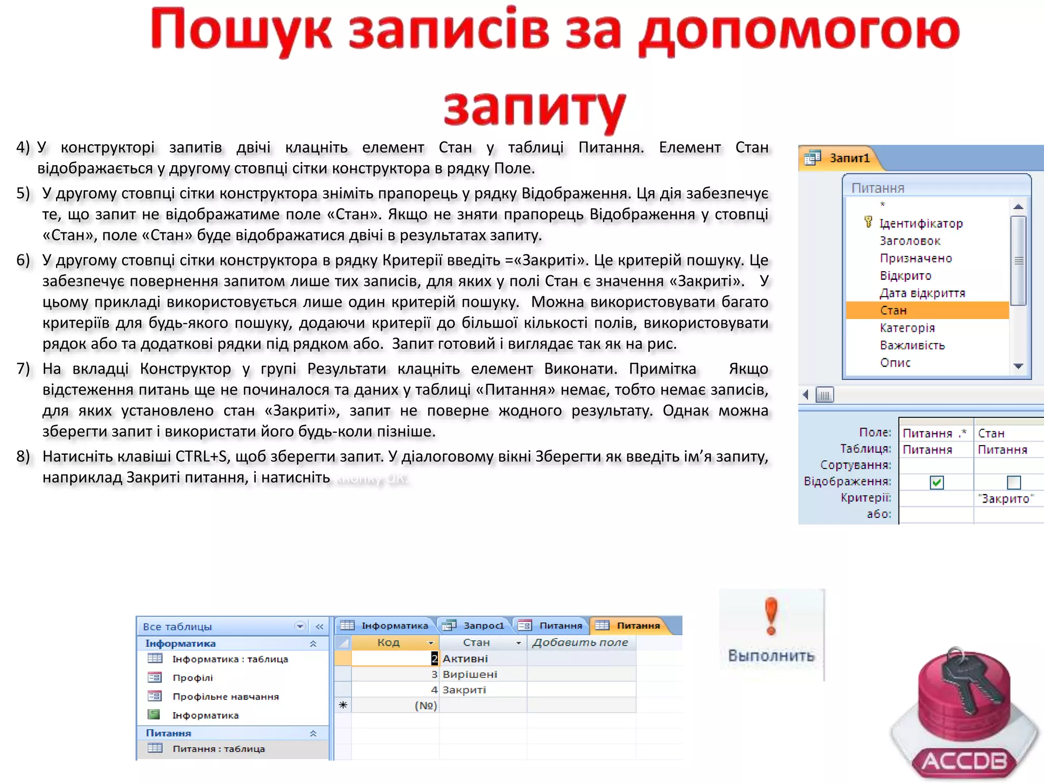 4) У конструкторі запитів двічі клацніть елемент Стан у таблиці Питання. Елемент Стан
відображається у другому стовпці сітки конструктора в рядку Поле.
5) У другому стовпці сітки конструктора зніміть прапорець у рядку Відображення. Ця дія забезпечує
те, що запит не відображатиме поле «Стан». Якщо не зняти прапорець Відображення у стовпці
«Стан», поле «Стан» буде відображатися двічі в результатах запиту.
6) У другому стовпці сітки конструктора в рядку Критерії введіть =«Закриті». Це критерій пошуку. Це
забезпечує повернення запитом лише тих записів, для яких у полі Стан є значення «Закриті». У
цьому прикладі використовується лише один критерій пошуку. Можна використовувати багато
критеріїв для будь-якого пошуку, додаючи критерії до більшої кількості полів, використовувати
рядок або та додаткові рядки під рядком або. Запит готовий і виглядає так як на рис.
7) На вкладці Конструктор у групі Результати клацніть елемент Виконати. Примітка Якщо
відстеження питань ще не починалося та даних у таблиці «Питання» немає, тобто немає записів,
для яких установлено стан «Закриті», запит не поверне жодного результату. Однак можна
зберегти запит і використати його будь-коли пізніше.
8) Натисніть клавіші CTRL+S, щоб зберегти запит. У діалоговому вікні Зберегти як введіть ім’я запиту,
наприклад Закриті питання, і натисніть кнопку ОК.
 