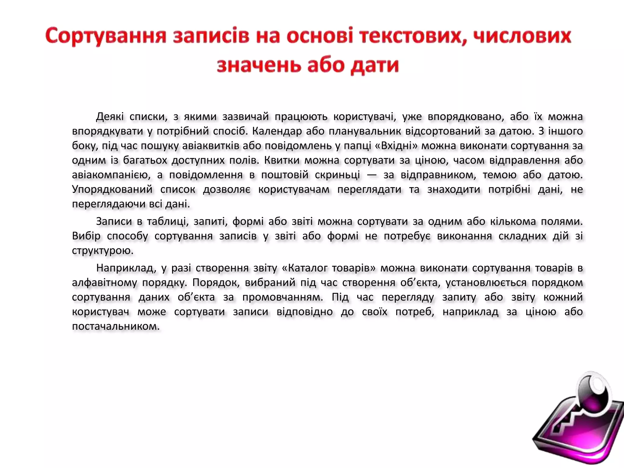 Деякі списки, з якими зазвичай працюють користувачі, уже впорядковано, або їх можна
впорядкувати у потрібний спосіб. Календар або планувальник відсортований за датою. З іншого
боку, під час пошуку авіаквитків або повідомлень у папці «Вхідні» можна виконати сортування за
одним із багатьох доступних полів. Квитки можна сортувати за ціною, часом відправлення або
авіакомпанією, а повідомлення в поштовій скриньці — за відправником, темою або датою.
Упорядкований список дозволяє користувачам переглядати та знаходити потрібні дані, не
переглядаючи всі дані.
Записи в таблиці, запиті, формі або звіті можна сортувати за одним або кількома полями.
Вибір способу сортування записів у звіті або формі не потребує виконання складних дій зі
структурою.
Наприклад, у разі створення звіту «Каталог товарів» можна виконати сортування товарів в
алфавітному порядку. Порядок, вибраний під час створення об’єкта, установлюється порядком
сортування даних об’єкта за промовчанням. Під час перегляду запиту або звіту кожний
користувач може сортувати записи відповідно до своїх потреб, наприклад за ціною або
постачальником.
 