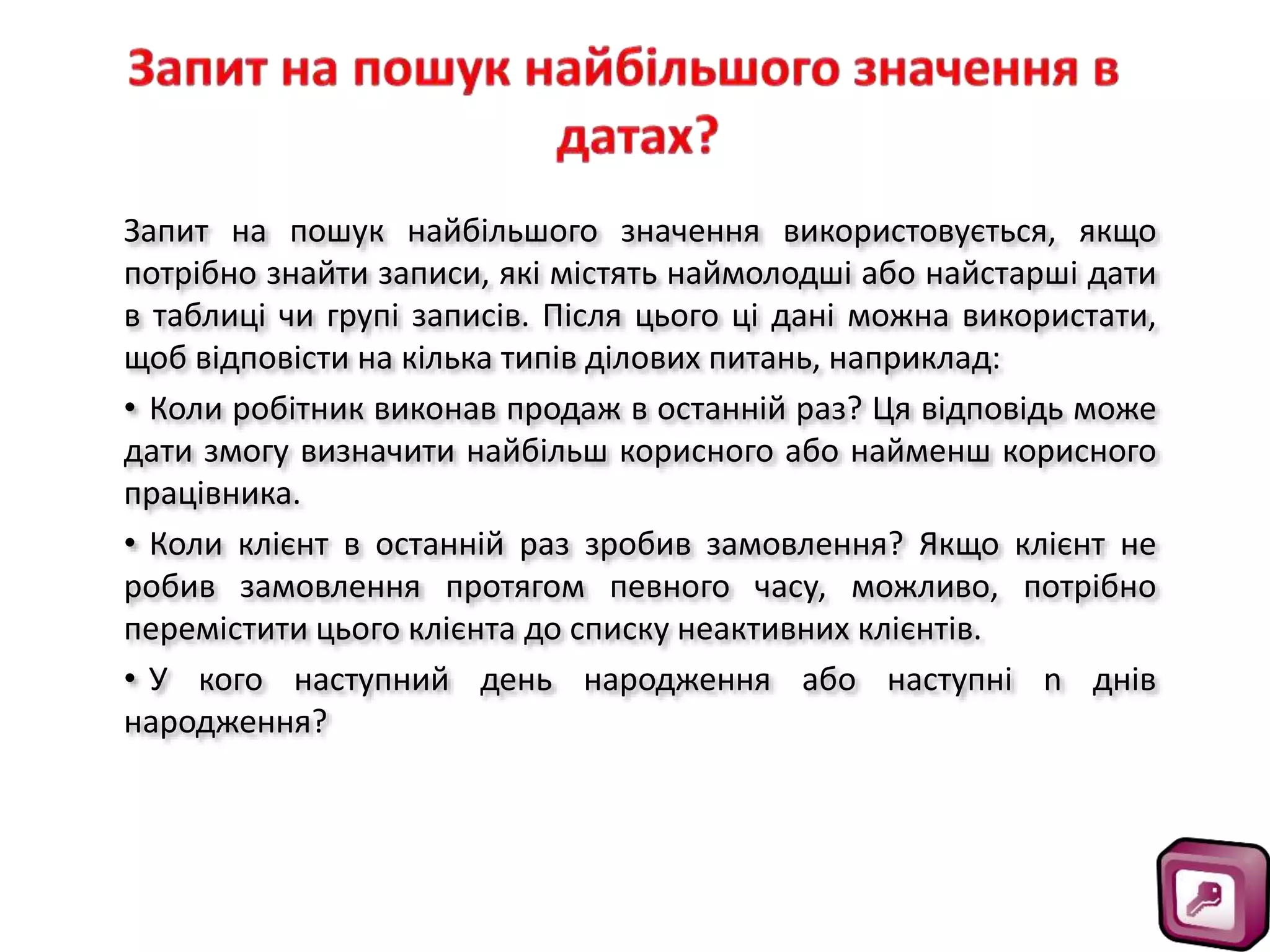 Запит на пошук найбільшого значення використовується, якщо
потрібно знайти записи, які містять наймолодші або найстарші дати
в таблиці чи групі записів. Після цього ці дані можна використати,
щоб відповісти на кілька типів ділових питань, наприклад:
• Коли робітник виконав продаж в останній раз? Ця відповідь може
дати змогу визначити найбільш корисного або найменш корисного
працівника.
• Коли клієнт в останній раз зробив замовлення? Якщо клієнт не
робив замовлення протягом певного часу, можливо, потрібно
перемістити цього клієнта до списку неактивних клієнтів.
• У кого наступний день народження або наступні n днів
народження?
 