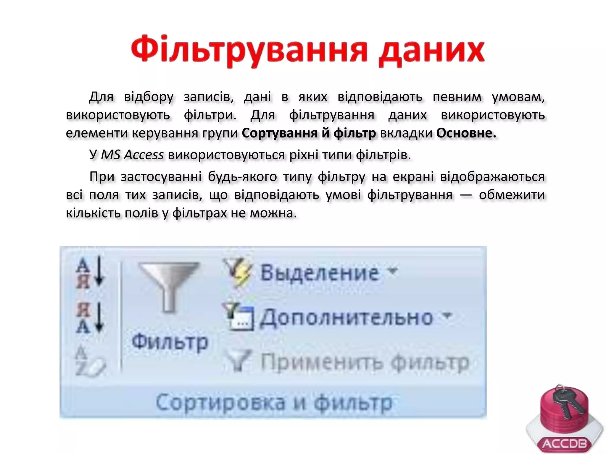 Для відбору записів, дані в яких відповідають певним умовам,
використовують фільтри. Для фільтрування даних використовують
елементи керування групи Сортування й фільтр вкладки Основне.
У MS Access використовуються ріхні типи фільтрів.
При застосуванні будь-якого типу фільтру на екрані відображаються
всі поля тих записів, що відповідають умові фільтрування — обмежити
кількість полів у фільтрах не можна.
 