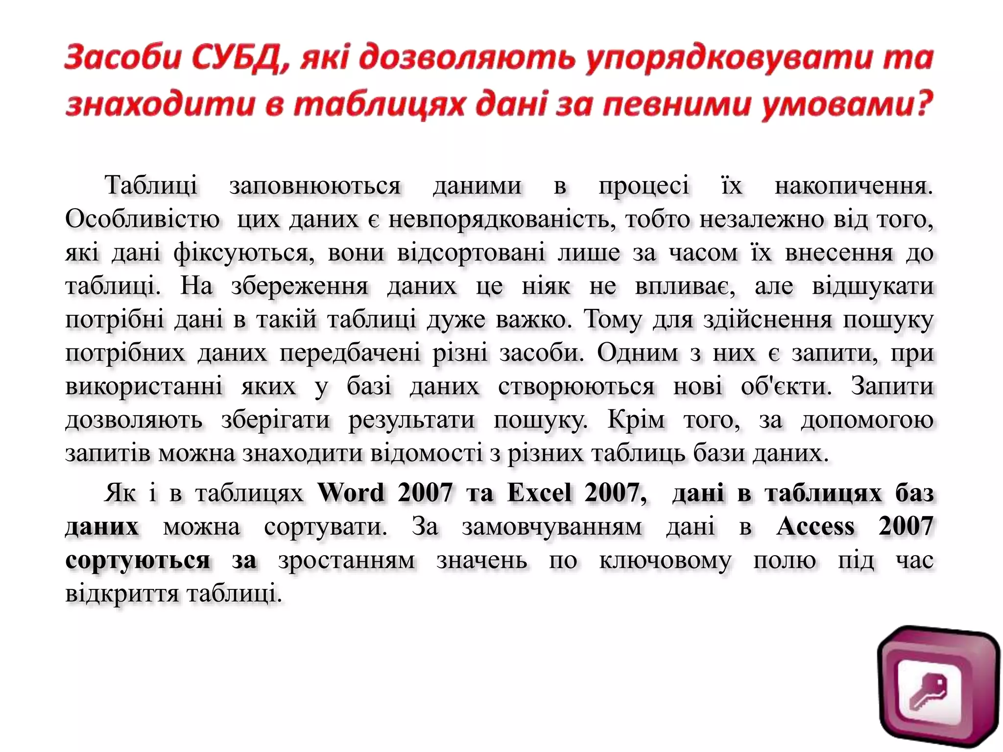 Таблиці заповнюються даними в процесі їх накопичення.
Особливістю цих даних є невпорядкованість, тобто незалежно від того,
які дані фіксуються, вони відсортовані лише за часом їх внесення до
таблиці. На збереження даних це ніяк не впливає, але відшукати
потрібні дані в такій таблиці дуже важко. Тому для здійснення пошуку
потрібних даних передбачені різні засоби. Одним з них є запити, при
використанні яких у базі даних створюються нові об'єкти. Запити
дозволяють зберігати результати пошуку. Крім того, за допомогою
запитів можна знаходити відомості з різних таблиць бази даних.
Як і в таблицях Word 2007 та Excel 2007, дані в таблицях баз
даних можна сортувати. За замовчуванням дані в Access 2007
сортуються за зростанням значень по ключовому полю під час
відкриття таблиці.
 