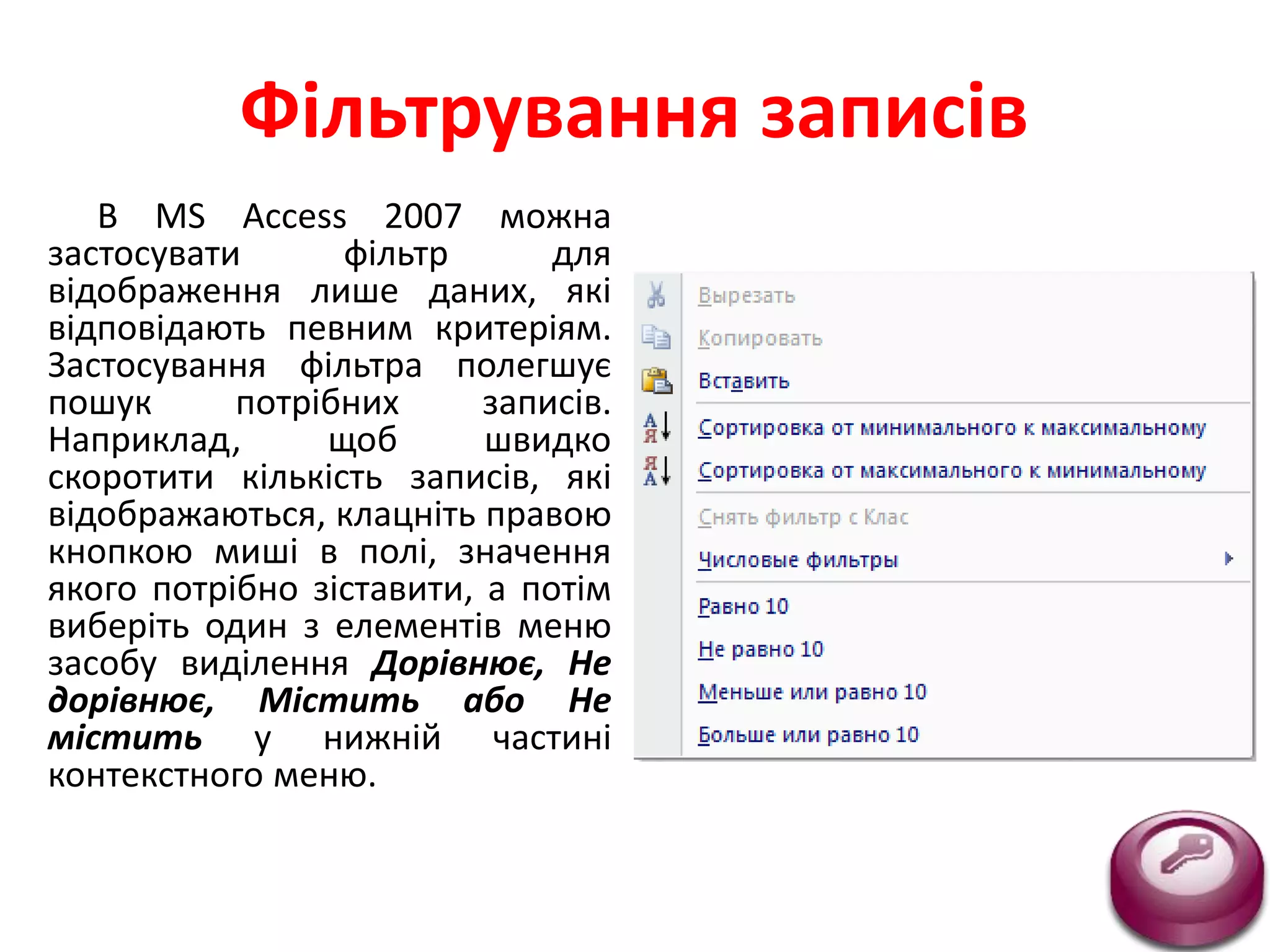Фільтрування записів
В MS Access 2007 можна
застосувати фільтр для
відображення лише даних, які
відповідають певним критеріям.
Застосування фільтра полегшує
пошук потрібних записів.
Наприклад, щоб швидко
скоротити кількість записів, які
відображаються, клацніть правою
кнопкою миші в полі, значення
якого потрібно зіставити, а потім
виберіть один з елементів меню
засобу виділення Дорівнює, Не
дорівнює, Містить або Не
містить у нижній частині
контекстного меню.
 
