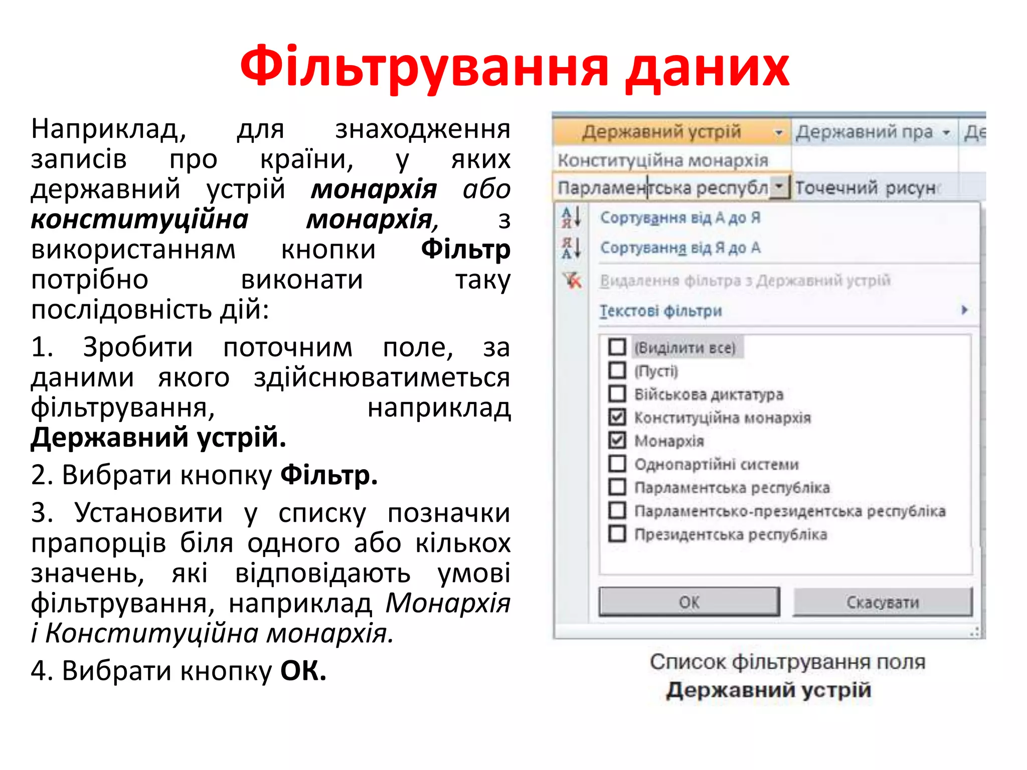 Фільтрування даних
Наприклад, для знаходження
записів про країни, у яких
державний устрій монархія або
конституційна монархія, з
використанням кнопки Фільтр
потрібно виконати таку
послідовність дій:
1. Зробити поточним поле, за
даними якого здійснюватиметься
фільтрування, наприклад
Державний устрій.
2. Вибрати кнопку Фільтр.
3. Установити у списку позначки
прапорців біля одного або кількох
значень, які відповідають умові
фільтрування, наприклад Монархія
і Конституційна монархія.
4. Вибрати кнопку ОК.
 