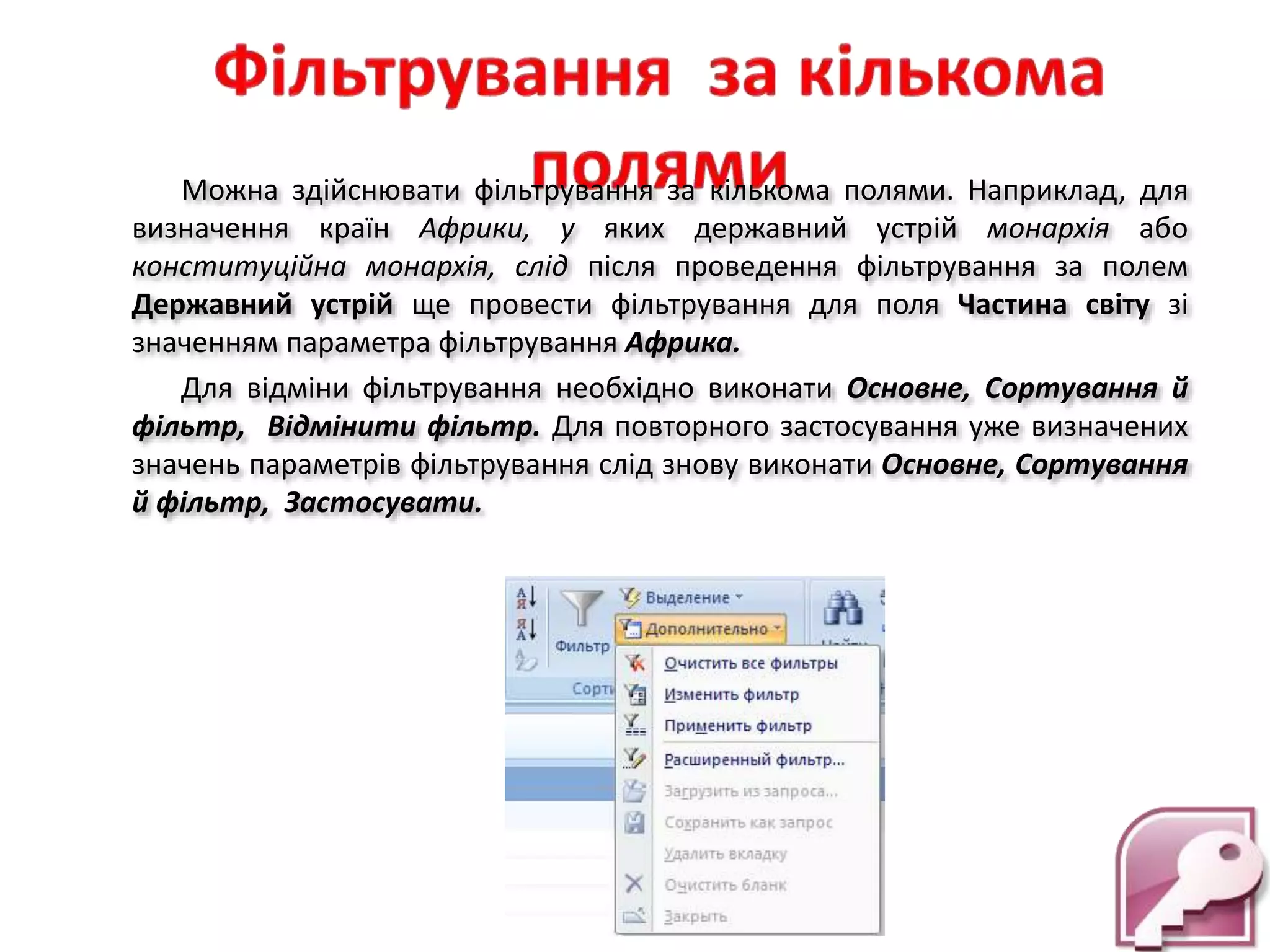Можна здійснювати фільтрування за кількома полями. Наприклад, для
визначення країн Африки, у яких державний устрій монархія або
конституційна монархія, слід після проведення фільтрування за полем
Державний устрій ще провести фільтрування для поля Частина світу зі
значенням параметра фільтрування Африка.
Для відміни фільтрування необхідно виконати Основне, Сортування й
фільтр, Відмінити фільтр. Для повторного застосування уже визначених
значень параметрів фільтрування слід знову виконати Основне, Сортування
й фільтр, Застосувати.
 