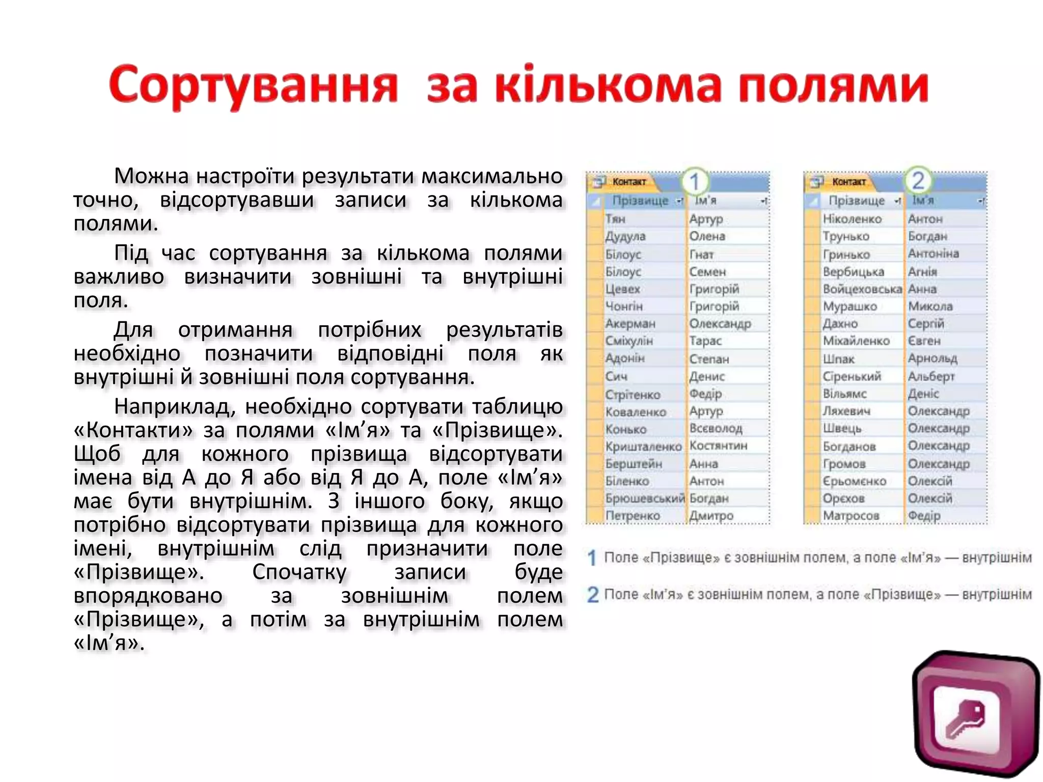 Можна настроїти результати максимально
точно, відсортувавши записи за кількома
полями.
Під час сортування за кількома полями
важливо визначити зовнішні та внутрішні
поля.
Для отримання потрібних результатів
необхідно позначити відповідні поля як
внутрішні й зовнішні поля сортування.
Наприклад, необхідно сортувати таблицю
«Контакти» за полями «Ім’я» та «Прізвище».
Щоб для кожного прізвища відсортувати
імена від А до Я або від Я до А, поле «Ім’я»
має бути внутрішнім. З іншого боку, якщо
потрібно відсортувати прізвища для кожного
імені, внутрішнім слід призначити поле
«Прізвище». Спочатку записи буде
впорядковано за зовнішнім полем
«Прізвище», а потім за внутрішнім полем
«Ім’я».
 