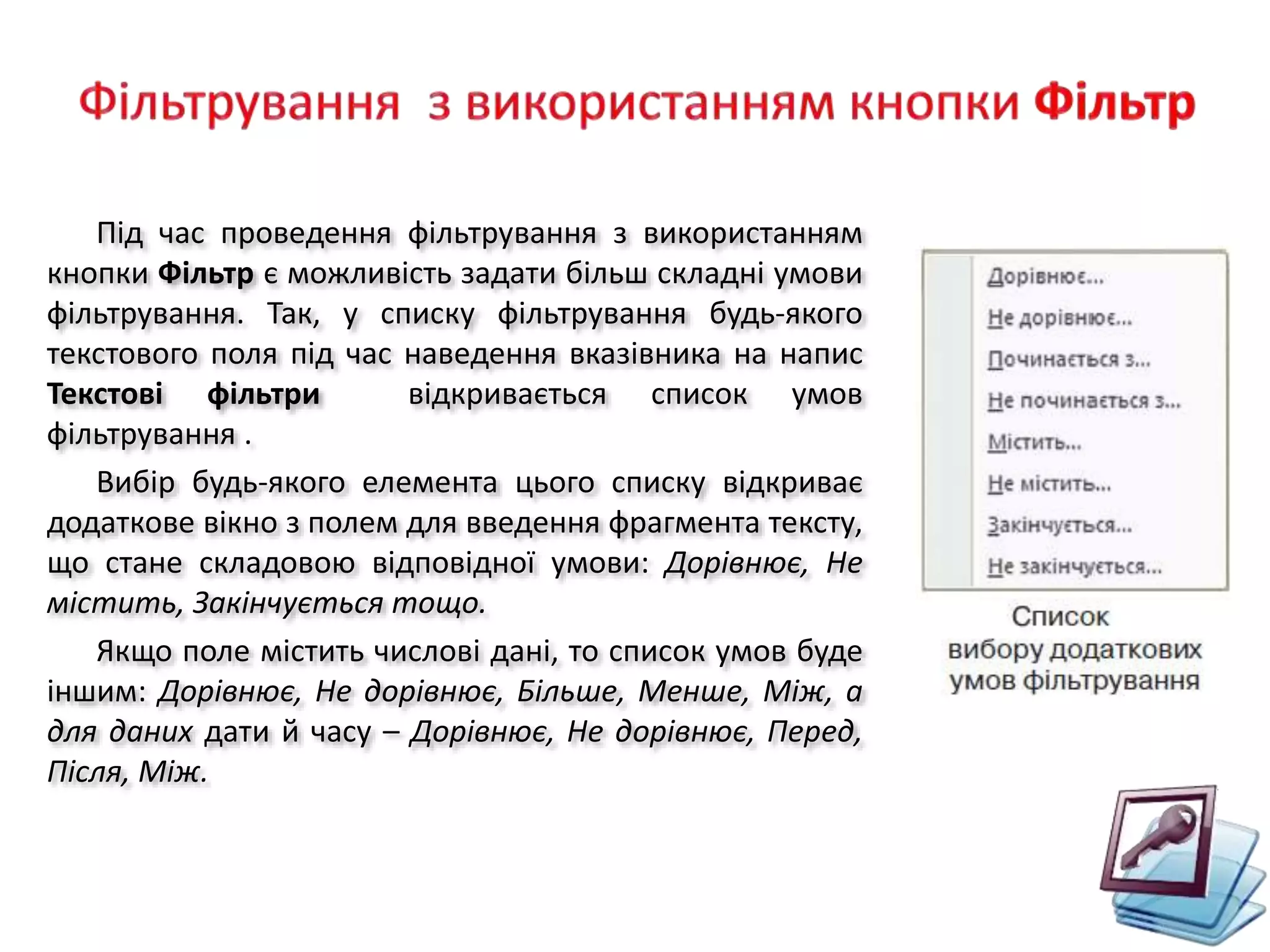 Під час проведення фільтрування з використанням
кнопки Фільтр є можливість задати більш складні умови
фільтрування. Так, у списку фільтрування будь-якого
текстового поля під час наведення вказівника на напис
Текстові фільтри відкривається список умов
фільтрування .
Вибір будь-якого елемента цього списку відкриває
додаткове вікно з полем для введення фрагмента тексту,
що стане складовою відповідної умови: Дорівнює, Не
містить, Закінчується тощо.
Якщо поле містить числові дані, то список умов буде
іншим: Дорівнює, Не дорівнює, Більше, Менше, Між, а
для даних дати й часу – Дорівнює, Не дорівнює, Перед,
Після, Між.
 