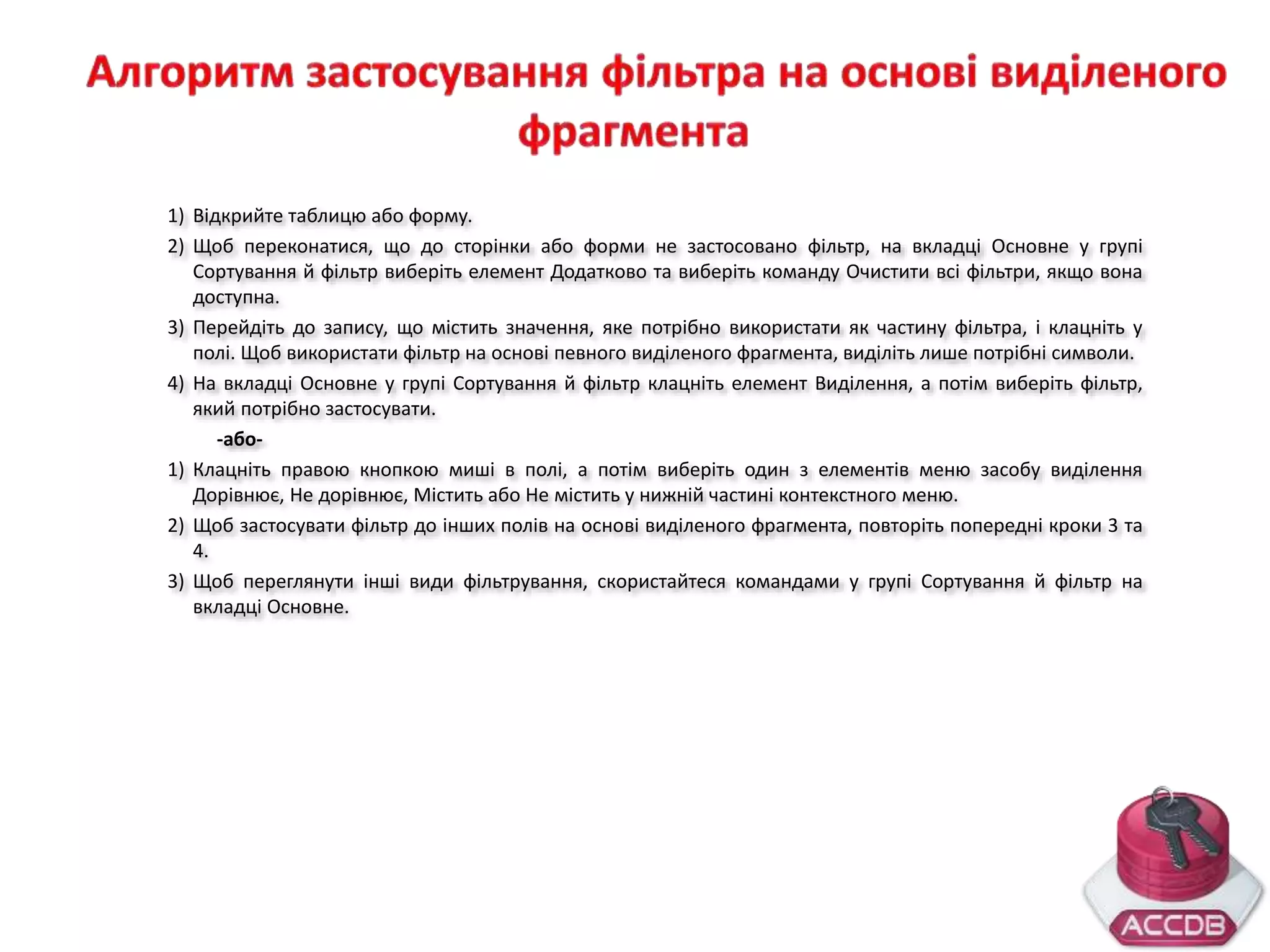 1) Відкрийте таблицю або форму.
2) Щоб переконатися, що до сторінки або форми не застосовано фільтр, на вкладці Основне у групі
Сортування й фільтр виберіть елемент Додатково та виберіть команду Очистити всі фільтри, якщо вона
доступна.
3) Перейдіть до запису, що містить значення, яке потрібно використати як частину фільтра, і клацніть у
полі. Щоб використати фільтр на основі певного виділеного фрагмента, виділіть лише потрібні символи.
4) На вкладці Основне у групі Сортування й фільтр клацніть елемент Виділення, а потім виберіть фільтр,
який потрібно застосувати.
-або-
1) Клацніть правою кнопкою миші в полі, а потім виберіть один з елементів меню засобу виділення
Дорівнює, Не дорівнює, Містить або Не містить у нижній частині контекстного меню.
2) Щоб застосувати фільтр до інших полів на основі виділеного фрагмента, повторіть попередні кроки 3 та
4.
3) Щоб переглянути інші види фільтрування, скористайтеся командами у групі Сортування й фільтр на
вкладці Основне.
 