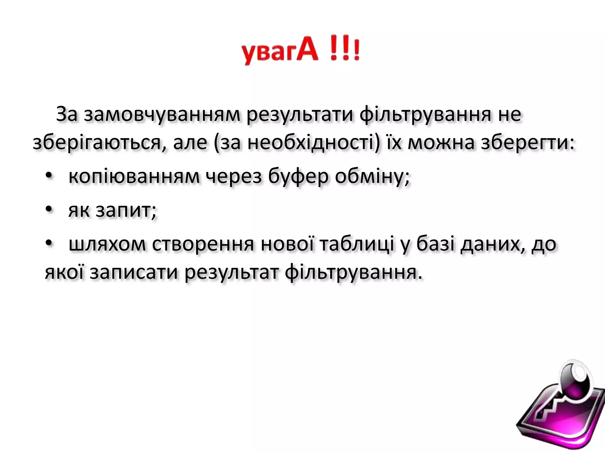 За замовчуванням результати фільтрування не
зберігаються, але (за необхідності) їх можна зберегти:
• копіюванням через буфер обміну;
• як запит;
• шляхом створення нової таблиці у базі даних, до
якої записати результат фільтрування.
 