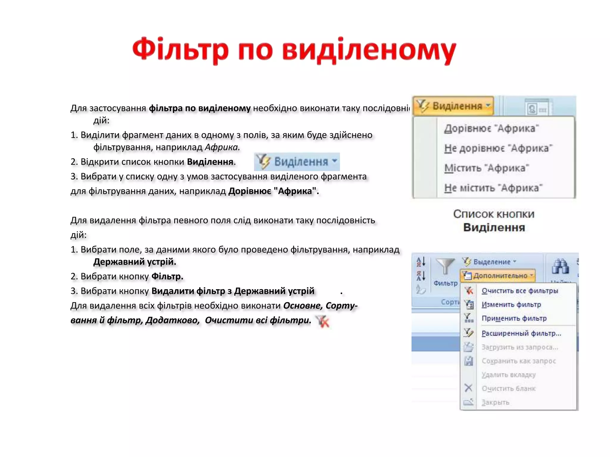 Для застосування фільтра по виділеному необхідно виконати таку послідовність
дій:
1. Виділити фрагмент даних в одному з полів, за яким буде здійснено
фільтрування, наприклад Африка.
2. Відкрити список кнопки Виділення.
3. Вибрати у списку одну з умов застосування виділеного фрагмента
для фільтрування даних, наприклад Дорівнює "Африка".
Для видалення фільтра певного поля слід виконати таку послідовність
дій:
1. Вибрати поле, за даними якого було проведено фільтрування, наприклад
Державний устрій.
2. Вибрати кнопку Фільтр.
3. Вибрати кнопку Видалити фільтр з Державний устрій .
Для видалення всіх фільтрів необхідно виконати Основне, Сорту-
вання й фільтр, Додатково, Очистити всі фільтри.
 