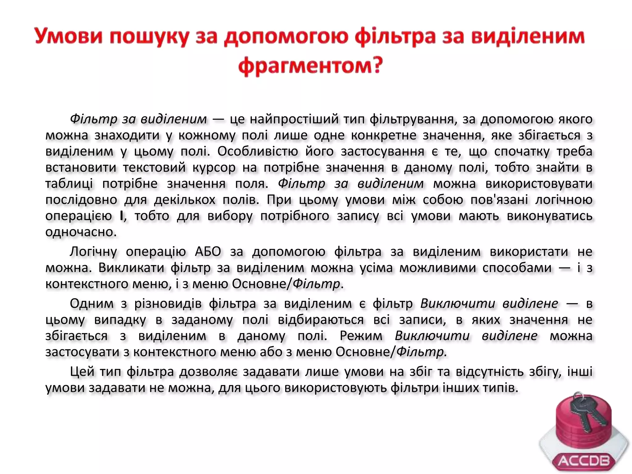 Фільтр за виділеним — це найпростіший тип фільтрування, за допомогою якого
можна знаходити у кожному полі лише одне конкретне значення, яке збігається з
виділеним у цьому полі. Особливістю його застосування є те, що спочатку треба
встановити текстовий курсор на потрібне значення в даному полі, тобто знайти в
таблиці потрібне значення поля. Фільтр за виділеним можна використовувати
послідовно для декількох полів. При цьому умови між собою пов'язані логічною
операцією І, тобто для вибору потрібного запису всі умови мають виконуватись
одночасно.
Логічну операцію АБО за допомогою фільтра за виділеним використати не
можна. Викликати фільтр за виділеним можна усіма можливими способами — і з
контекстного меню, і з меню Основне/Фільтр.
Одним з різновидів фільтра за виділеним є фільтр Виключити виділене — в
цьому випадку в заданому полі відбираються всі записи, в яких значення не
збігається з виділеним в даному полі. Режим Виключити виділене можна
застосувати з контекстного меню або з меню Основне/Фільтр.
Цей тип фільтра дозволяє задавати лише умови на збіг та відсутність збігу, інші
умови задавати не можна, для цього використовують фільтри інших типів.
 