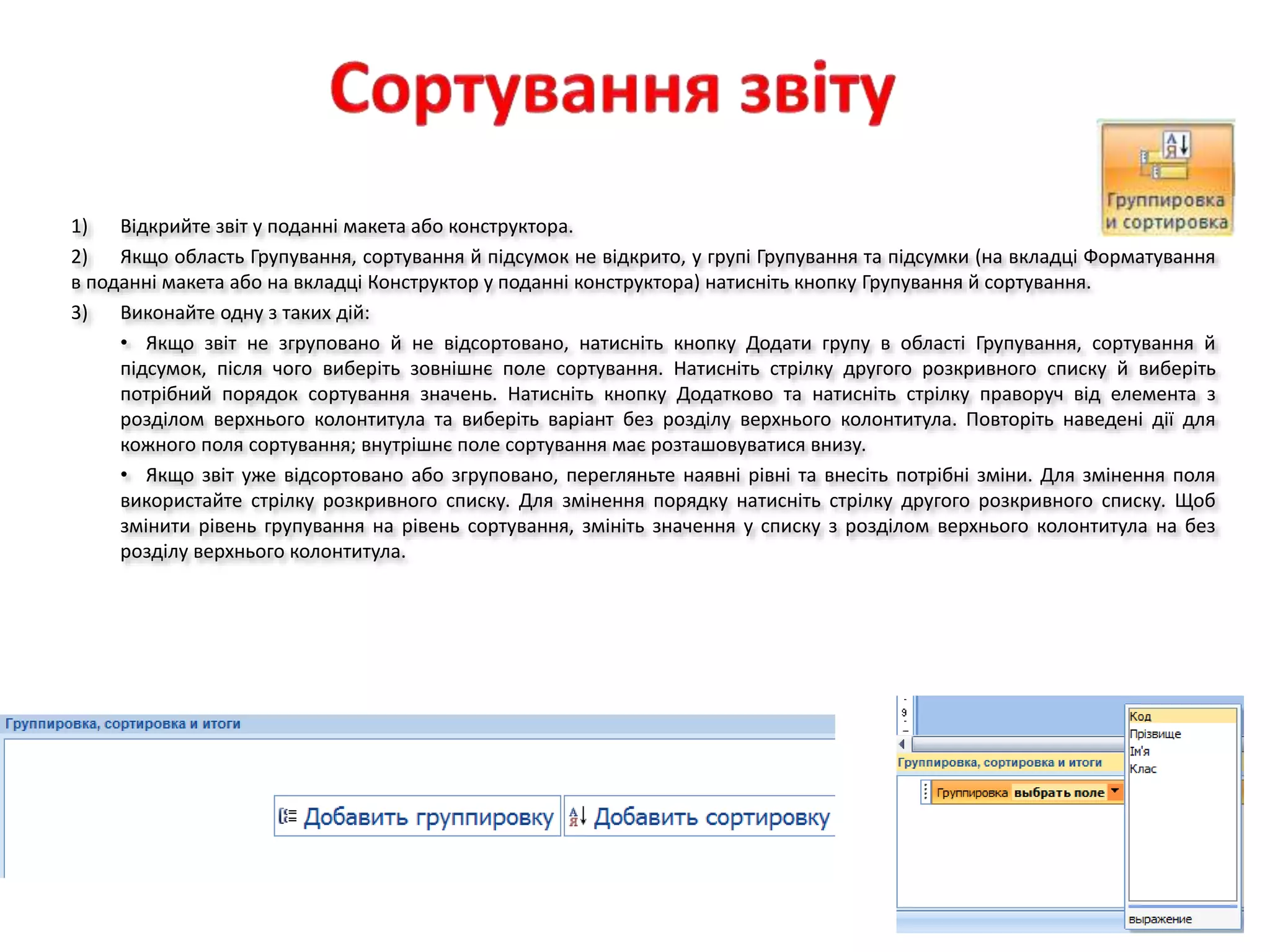 1) Відкрийте звіт у поданні макета або конструктора.
2) Якщо область Групування, сортування й підсумок не відкрито, у групі Групування та підсумки (на вкладці Форматування
в поданні макета або на вкладці Конструктор у поданні конструктора) натисніть кнопку Групування й сортування.
3) Виконайте одну з таких дій:
• Якщо звіт не згруповано й не відсортовано, натисніть кнопку Додати групу в області Групування, сортування й
підсумок, після чого виберіть зовнішнє поле сортування. Натисніть стрілку другого розкривного списку й виберіть
потрібний порядок сортування значень. Натисніть кнопку Додатково та натисніть стрілку праворуч від елемента з
розділом верхнього колонтитула та виберіть варіант без розділу верхнього колонтитула. Повторіть наведені дії для
кожного поля сортування; внутрішнє поле сортування має розташовуватися внизу.
• Якщо звіт уже відсортовано або згруповано, перегляньте наявні рівні та внесіть потрібні зміни. Для змінення поля
використайте стрілку розкривного списку. Для змінення порядку натисніть стрілку другого розкривного списку. Щоб
змінити рівень групування на рівень сортування, змініть значення у списку з розділом верхнього колонтитула на без
розділу верхнього колонтитула.
 
