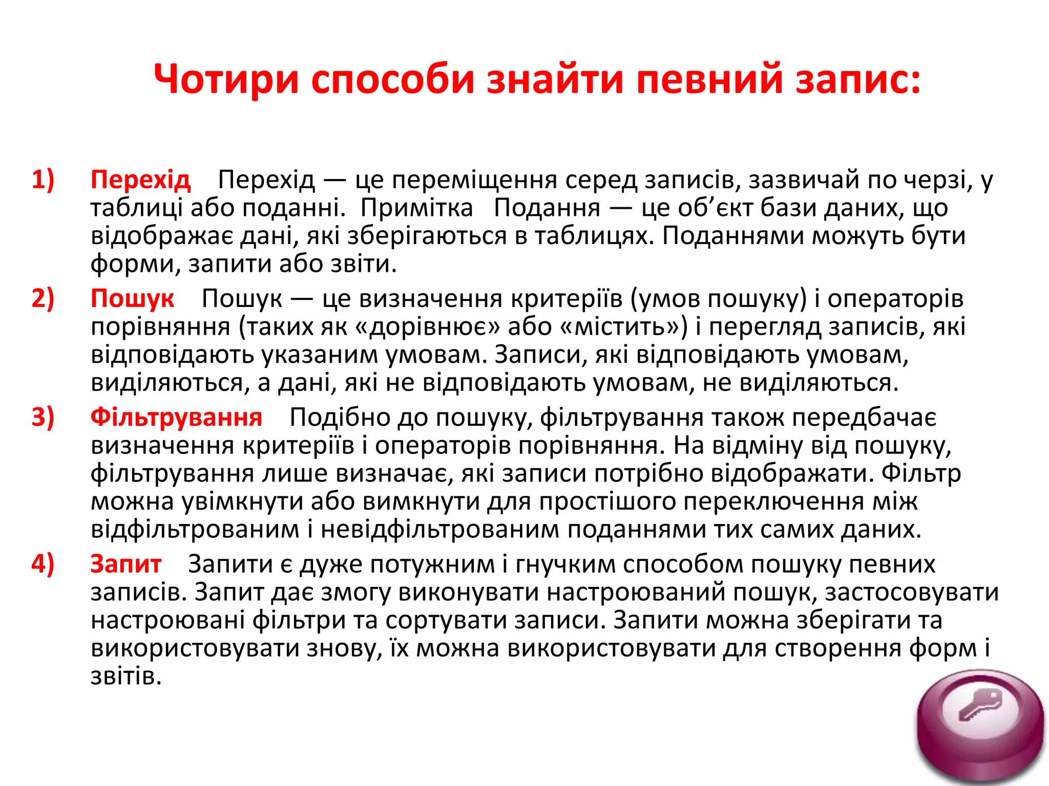 Чотири способи знайти певний запис:
1) Перехід Перехід — це переміщення серед записів, зазвичай по черзі, у
таблиці або поданні. Примітка Подання — це об’єкт бази даних, що
відображає дані, які зберігаються в таблицях. Поданнями можуть бути
форми, запити або звіти.
2) Пошук Пошук — це визначення критеріїв (умов пошуку) і операторів
порівняння (таких як «дорівнює» або «містить») і перегляд записів, які
відповідають указаним умовам. Записи, які відповідають умовам,
виділяються, а дані, які не відповідають умовам, не виділяються.
3) Фільтрування Подібно до пошуку, фільтрування також передбачає
визначення критеріїв і операторів порівняння. На відміну від пошуку,
фільтрування лише визначає, які записи потрібно відображати. Фільтр
можна увімкнути або вимкнути для простішого переключення між
відфільтрованим і невідфільтрованим поданнями тих самих даних.
4) Запит Запити є дуже потужним і гнучким способом пошуку певних
записів. Запит дає змогу виконувати настроюваний пошук, застосовувати
настроювані фільтри та сортувати записи. Запити можна зберігати та
використовувати знову, їх можна використовувати для створення форм і
звітів.
 