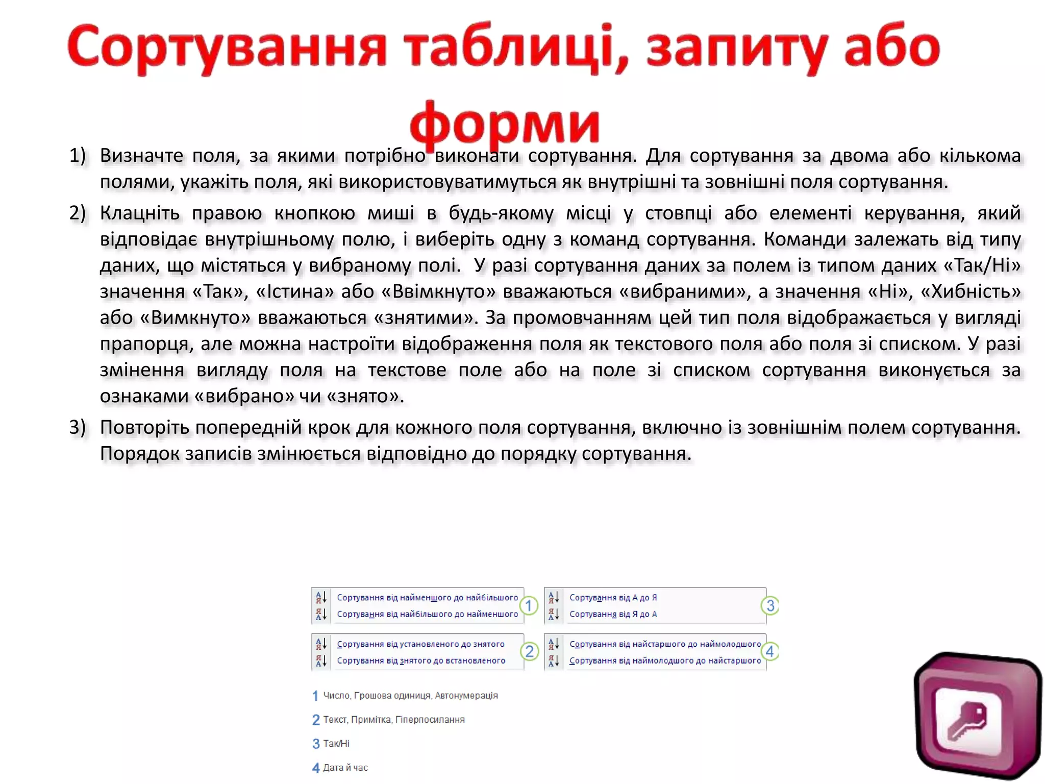 1) Визначте поля, за якими потрібно виконати сортування. Для сортування за двома або кількома
полями, укажіть поля, які використовуватимуться як внутрішні та зовнішні поля сортування.
2) Клацніть правою кнопкою миші в будь-якому місці у стовпці або елементі керування, який
відповідає внутрішньому полю, і виберіть одну з команд сортування. Команди залежать від типу
даних, що містяться у вибраному полі. У разі сортування даних за полем із типом даних «Так/Ні»
значення «Так», «Істина» або «Ввімкнуто» вважаються «вибраними», а значення «Ні», «Хибність»
або «Вимкнуто» вважаються «знятими». За промовчанням цей тип поля відображається у вигляді
прапорця, але можна настроїти відображення поля як текстового поля або поля зі списком. У разі
змінення вигляду поля на текстове поле або на поле зі списком сортування виконується за
ознаками «вибрано» чи «знято».
3) Повторіть попередній крок для кожного поля сортування, включно із зовнішнім полем сортування.
Порядок записів змінюється відповідно до порядку сортування.
 