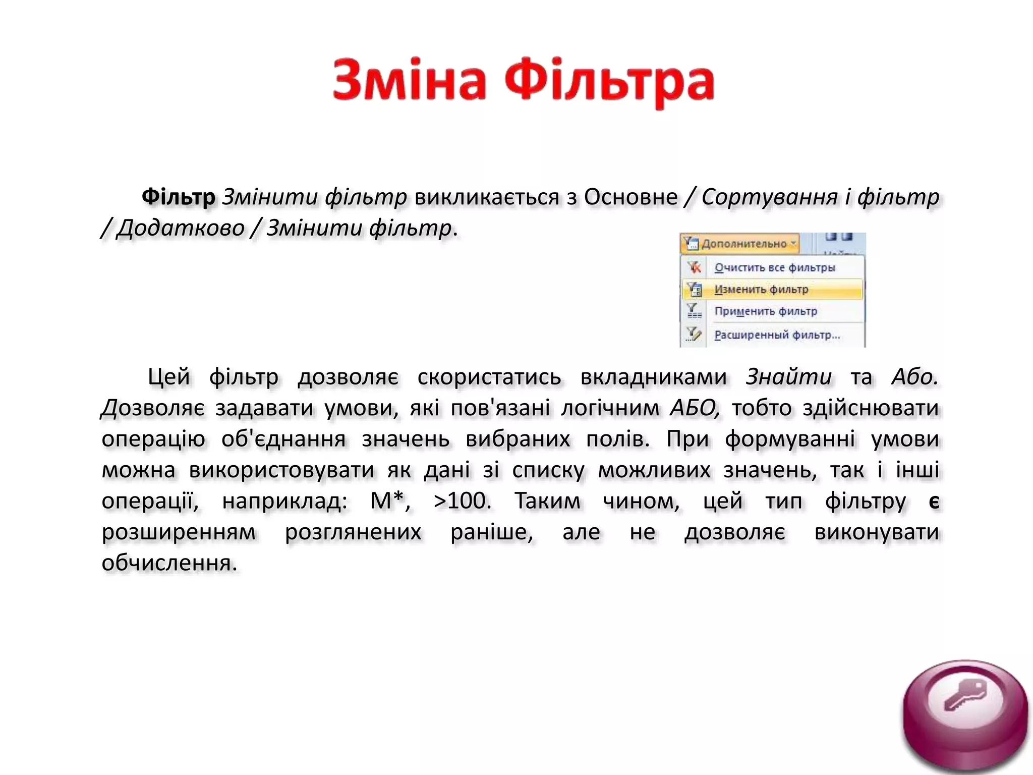 Фільтр Змінити фільтр викликається з Основне / Сортування і фільтр
/ Додатково / Змінити фільтр.
Цей фільтр дозволяє скористатись вкладниками Знайти та Або.
Дозволяє задавати умови, які пов'язані логічним АБО, тобто здійснювати
операцію об'єднання значень вибраних полів. При формуванні умови
можна використовувати як дані зі списку можливих значень, так і інші
операції, наприклад: М*, >100. Таким чином, цей тип фільтру є
розширенням розглянених раніше, але не дозволяє виконувати
обчислення.
 