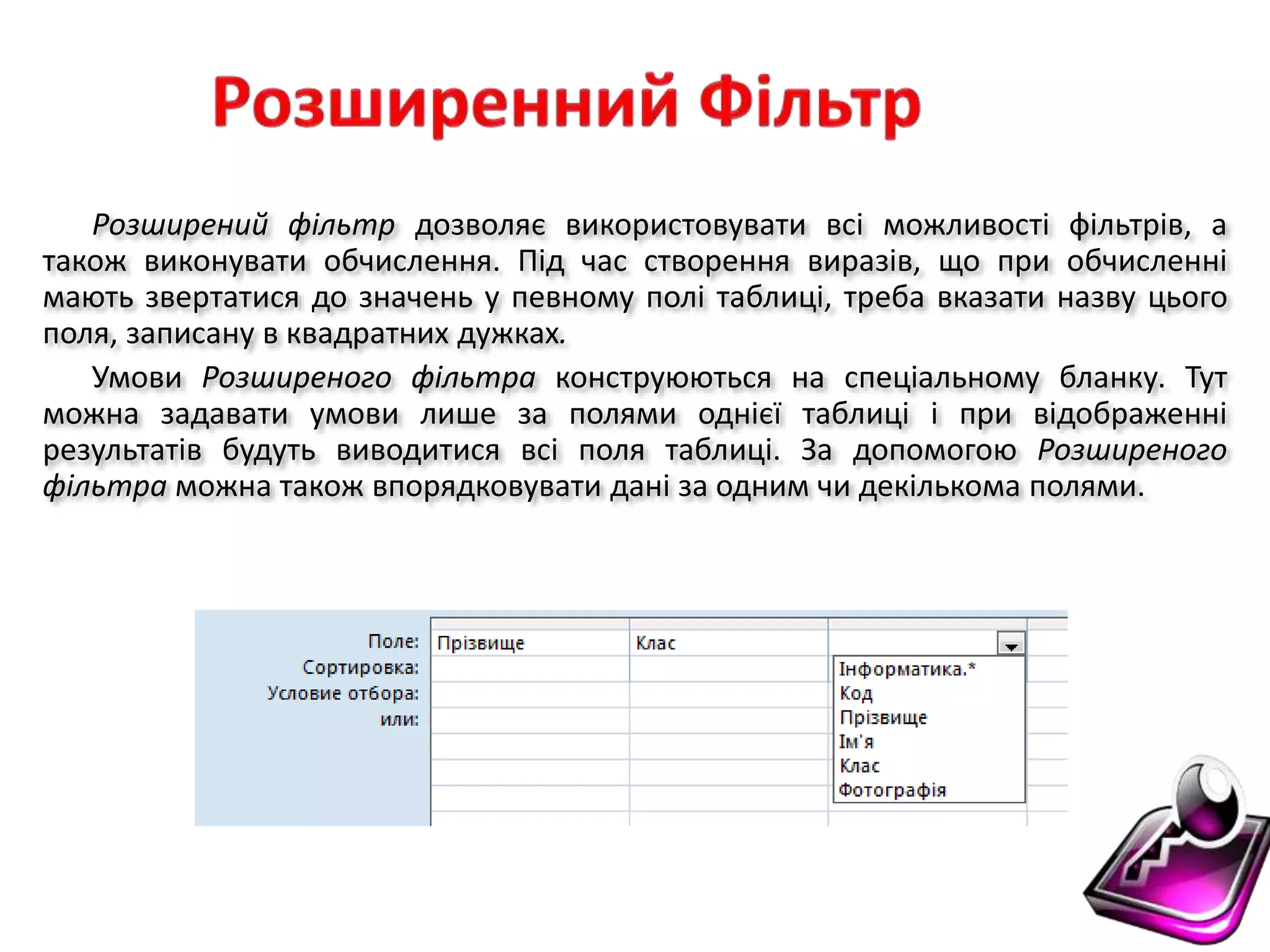 Розширений фільтр дозволяє використовувати всі можливості фільтрів, а
також виконувати обчислення. Під час створення виразів, що при обчисленні
мають звертатися до значень у певному полі таблиці, треба вказати назву цього
поля, записану в квадратних дужках.
Умови Розширеного фільтра конструюються на спеціальному бланку. Тут
можна задавати умови лише за полями однієї таблиці і при відображенні
результатів будуть виводитися всі поля таблиці. За допомогою Розширеного
фільтра можна також впорядковувати дані за одним чи декількома полями.
 