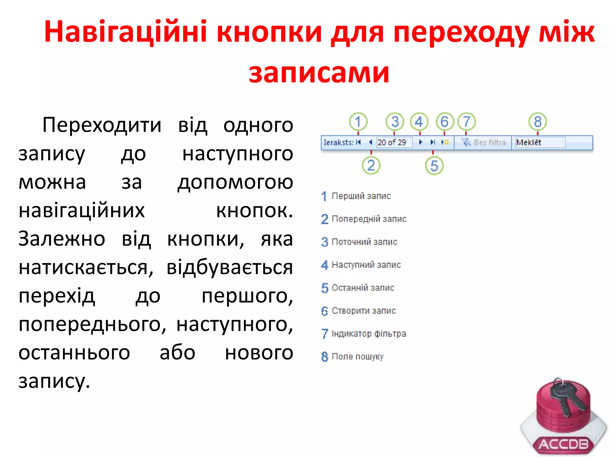 Навігаційні кнопки для переходу між
записами
Переходити від одного
запису до наступного
можна за допомогою
навігаційних кнопок.
Залежно від кнопки, яка
натискається, відбувається
перехід до першого,
попереднього, наступного,
останнього або нового
запису.
 