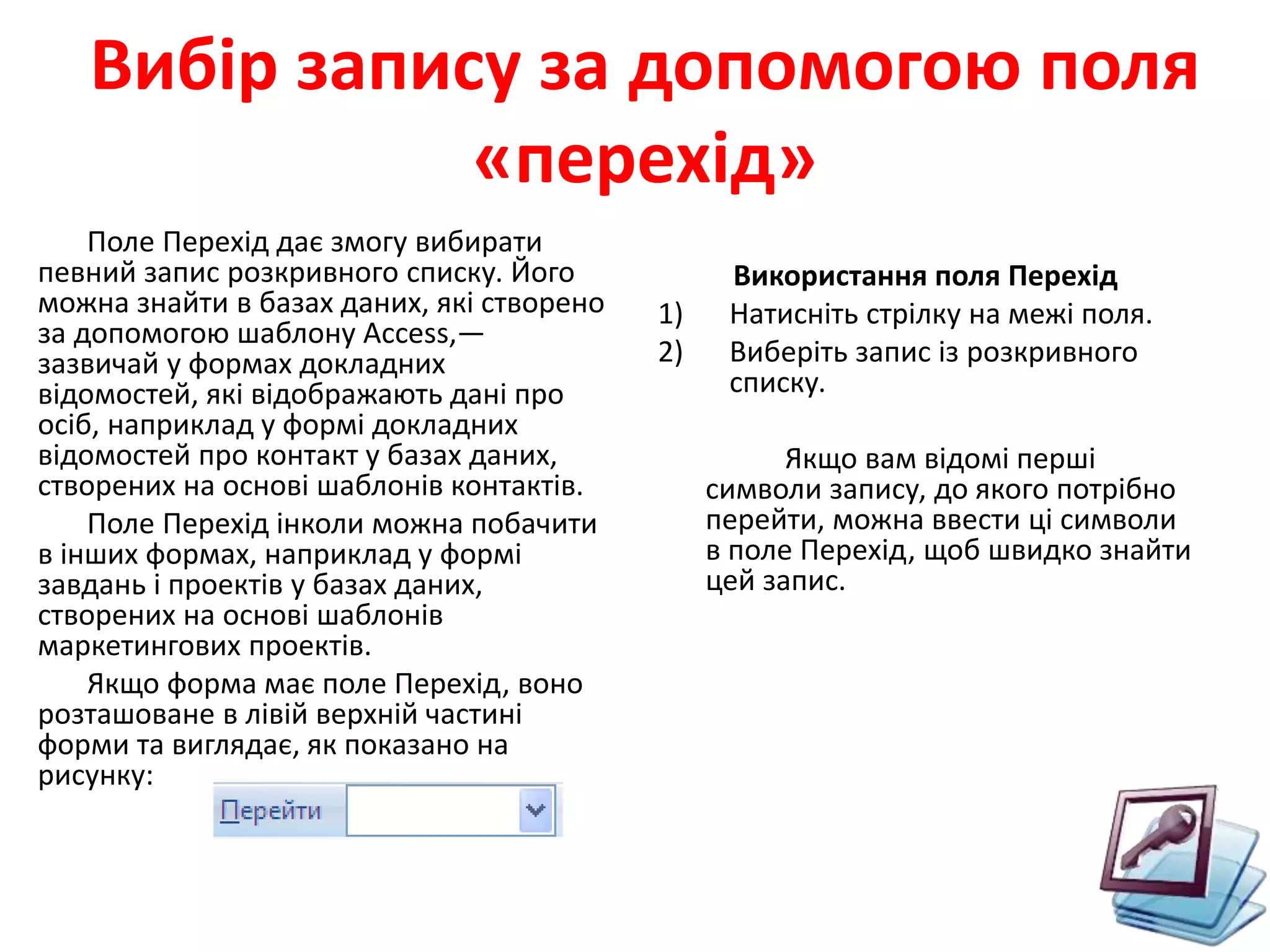 Вибір запису за допомогою поля
«перехід»
Поле Перехід дає змогу вибирати
певний запис розкривного списку. Його
можна знайти в базах даних, які створено
за допомогою шаблону Access,—
зазвичай у формах докладних
відомостей, які відображають дані про
осіб, наприклад у формі докладних
відомостей про контакт у базах даних,
створених на основі шаблонів контактів.
Поле Перехід інколи можна побачити
в інших формах, наприклад у формі
завдань і проектів у базах даних,
створених на основі шаблонів
маркетингових проектів.
Якщо форма має поле Перехід, воно
розташоване в лівій верхній частині
форми та виглядає, як показано на
рисунку:
Використання поля Перехід
1) Натисніть стрілку на межі поля.
2) Виберіть запис із розкривного
списку.
Якщо вам відомі перші
символи запису, до якого потрібно
перейти, можна ввести ці символи
в поле Перехід, щоб швидко знайти
цей запис.
 