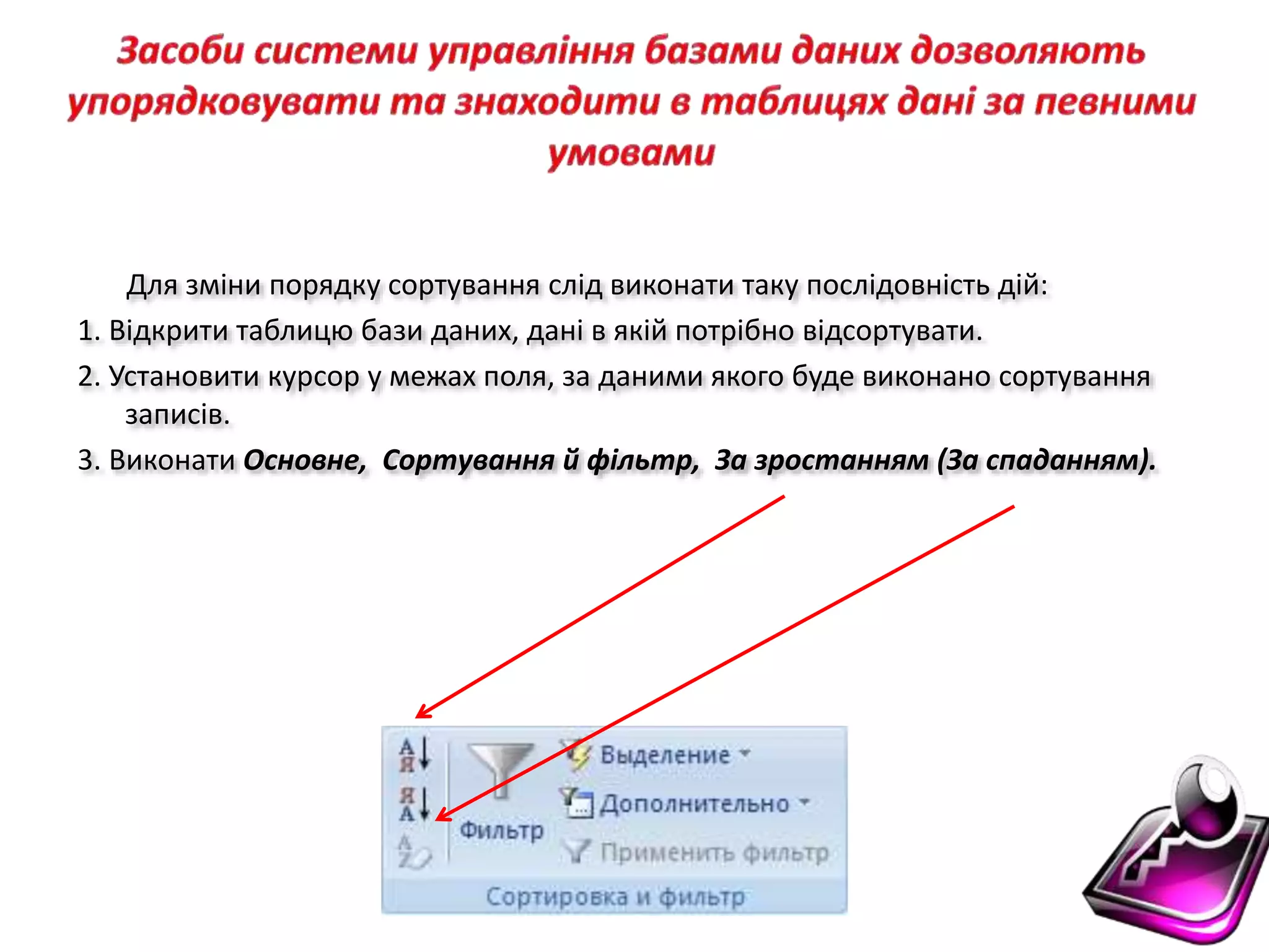 Для зміни порядку сортування слід виконати таку послідовність дій:
1. Відкрити таблицю бази даних, дані в якій потрібно відсортувати.
2. Установити курсор у межах поля, за даними якого буде виконано сортування
записів.
3. Виконати Основне, Сортування й фільтр, За зростанням (За спаданням).
 