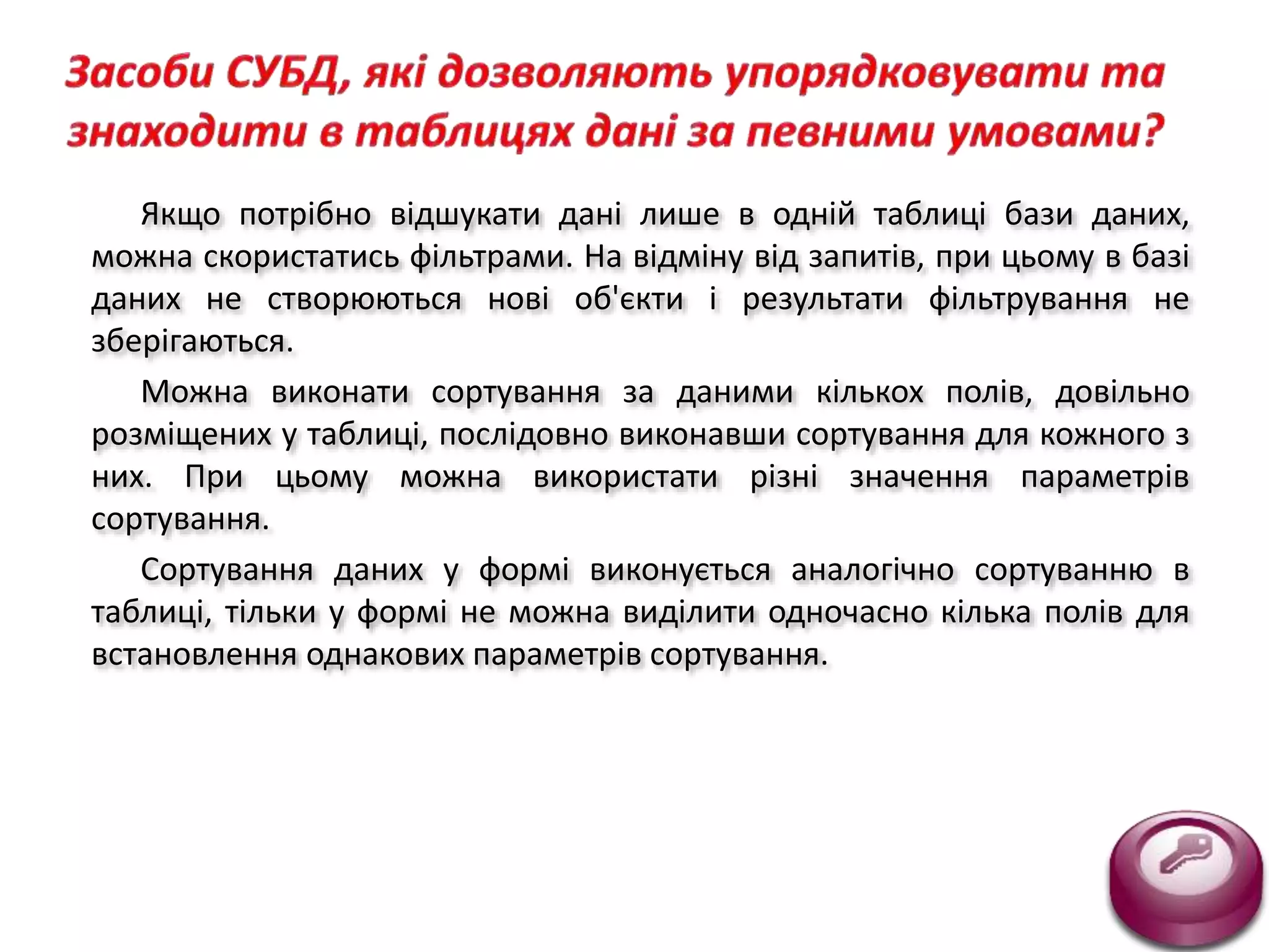 Якщо потрібно відшукати дані лише в одній таблиці бази даних,
можна скористатись фільтрами. На відміну від запитів, при цьому в базі
даних не створюються нові об'єкти і результати фільтрування не
зберігаються.
Можна виконати сортування за даними кількох полів, довільно
розміщених у таблиці, послідовно виконавши сортування для кожного з
них. При цьому можна використати різні значення параметрів
сортування.
Сортування даних у формі виконується аналогічно сортуванню в
таблиці, тільки у формі не можна виділити одночасно кілька полів для
встановлення однакових параметрів сортування.
 