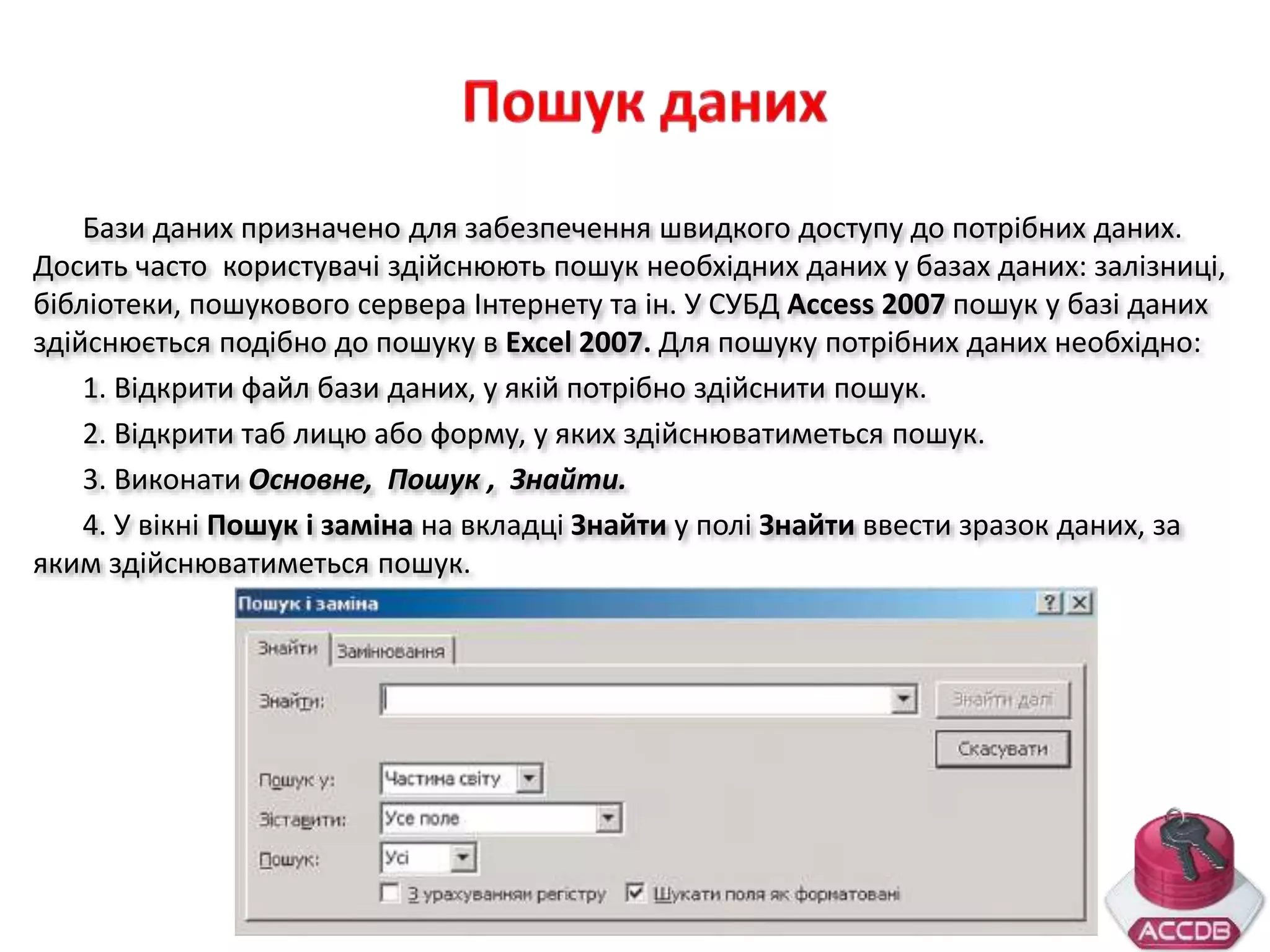 Бази даних призначено для забезпечення швидкого доступу до потрібних даних.
Досить часто користувачі здійснюють пошук необхідних даних у базах даних: залізниці,
бібліотеки, пошукового сервера Інтернету та ін. У СУБД Access 2007 пошук у базі даних
здійснюється подібно до пошуку в Excel 2007. Для пошуку потрібних даних необхідно:
1. Відкрити файл бази даних, у якій потрібно здійснити пошук.
2. Відкрити таб лицю або форму, у яких здійснюватиметься пошук.
3. Виконати Основне, Пошук , Знайти.
4. У вікні Пошук і заміна на вкладці Знайти у полі Знайти ввести зразок даних, за
яким здійснюватиметься пошук.
 