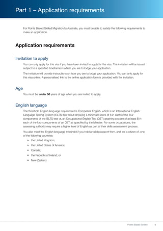9Points Based Skilled
Part 1 – Application requirements
For Points Based Skilled Migration to Australia, you must be able to satisfy the following requirements to
make an application.
Application requirements
Invitation to apply
You can only apply for this visa if you have been invited to apply for the visa. The invitation will be issued
subject to a specified timeframe in which you are to lodge your application.
The invitation will provide instructions on how you are to lodge your application. You can only apply for
this visa online. A personalised link to the online application form is provided with the invitation.
Age
You must be under 50 years of age when you are invited to apply.
English language
The threshold English language requirement is Competent English, which is an International English
Language Testing System (IELTS) test result showing a minimum score of 6 in each of the four
components of the IELTS test or, an Occupational English Test (OET) attaining a score of at least B in
each of the four components of an OET as specified by the Minister. For some occupations, the
assessing authority may require a higher level of English as part of their skills assessment process.
You also meet the English language threshold if you hold a valid passport from, and are a citizen of, one
of the following countries:
•	 the United Kingdom;
•	 the United States of America;
•	 Canada;
•	 the Republic of Ireland; or
•	 New Zealand.
 