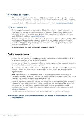 10 Points Based Skilled
Nominated occupation
When you register your Expression of Interest (EOI), you must nominate a skilled occupation which fits
your skills and qualifications. Your nominated occupation must be on the Skilled Occupation Lists (SOL).
More details about the SOL are available from the department’s website www.immi.gov.au/skilled/sol
EOI score and assessed score
Once a prospective applicant has submitted their EOI, it will be ranked on the basis of the claims they
made about their skills and attributes. Invitations will be issued to those prospective applicants who
achieve the highest rankings, subject to the operation of the occupational ceiling. Further information
about SkillSelect is available at www.skillselect.gov.au
If a prospective applicant receives an invitation to apply and makes an application, their application will be
assessed against the points test. In order to be granted a visa, they will have to meet the pass mark –
currently set at 60 points. The points score assessed must also be equal or greater to the value of the
points that were claimed in the EOI.
To assess yourself and see if you meet the points test, see part 3.
Skills assessment
Before you receive an invitation, you must have had your skills assessed as suitable for your occupation
by an assessing authority for your nominated occupation.
You also need to find out if the occupation you have nominated requires you to be registered, licensed, or
be a member of a professional or industry organisation.
If your skills assessment was made on the basis of a qualification obtained in Australia while you were the
holder of a student visa, the qualification must have been awarded as a result of studying a CRICOS
registered course.
Note: These assessing authorities are responsible for undertaking skills assessment for migration
purposes, and are NOT employment agencies. The assessing authorities will not reply to requests for job
placement, nor can they give advice on the allocation of points.
In addition to your skills assessment, you may need to obtain licensing or registration in your occupation
before you can work in the state or territory where you settle. You may also require additional training or
membership of a particular industry association. Information on licensing, registration, industry
associations and a number of other skills recognition topics is available from the department’s website
www.immi.gov.au/asri/
Evidence of this suitable skills assessment must be available at the time you are invited to apply.
Note:	If you are not able to satisfy these requirements, you will NOT be eligible for Points Based
Skilled Migration
 