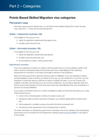 11Points Based Skilled
Part 2 – Categories
Points Based Skilled Migration visa categories
Permanent visas
Permanent visas are points tested visas, you will need to have sufficient skill points to reach the pass
mark. (See Part 3 – ‘Points test and self assessment’).
Skilled – Independent (subclass 189)
To be eligible for this visa you must:
•	 satisfy the application requirements (see page 9); and
•	 be able to pass the points test.
Skilled – Nominated (subclass 190)
To be eligible for this visa you must:
•	 satisfy the application requirements (see page 9);
•	 be able to pass the points test; and
•	 be nominated by a state or territory government.
State/Territory nomination
If you are considering nomination by a state or territory government you must be willing to settle in that
state or territory. Participating states and territories each have a State Migration Plan specifying
requirements for nomination on the basis of the skills in demand in that jurisdiction.
State and territory government agencies will have access to SkillSelect. If you are interested in making
yourself available for state or territory nomination for this visa, you can indicate this in your EOI. If you are
interested in a particular state you will have an option to indicate this state, or you may choose to be
available to all states and territories if you do not have a preference. You are able to approach state and
territory governments directly for further information about their State Migration Plan and consideration to
sponsor you through SkillSelect.
If you accept a nomination there are a number of obligations states and territories will require you to meet.
These include that you:
•	 remain in the nominating state or territory for at least 2 years; and
•	 will keep the state or territory informed of changes in your address details before and after arrival;
and
•	 will be prepared to complete surveys and provide information as required; and
•	 will meet any other requirements of the nominating state or territory.
For further information on state/territory government nomination, links to the websites of the participating
governments can be accessed from the department’s website www.immi.gov.au/skilled/ or see page 41
of this booklet.
 