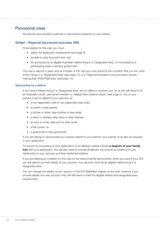 12 Points Based Skilled
Provisional visas
Provisional visas provide a pathway to permanent residence for visa holders.
Skilled – Regional Sponsored (subclass 489)
To be eligible for this visa, you must:
•	 satisfy the application requirements (see page 9);
•	 be able to pass the points test; and
•	 be sponsored by an eligible Australian relative living in a ‘Designated Area’, or nominated by a
participating state or territory government.
The visa is valid for 4 years and as a holder of this visa you must abide by the condition that you live, work
and/or study in a ‘Designated Area’ (see page 13) or a ‘Regional Australia or low population growth
metropolitan (RALPGM) area’ (see page 14).
Sponsorship by a relative
If you have a relative living in a ‘Designated Area’ who is willing to sponsor you, he or she will need to be
an Australian citizen, permanent resident or ‘eligible New Zealand citizen’ (see page 5). You or your
partner must be related to your sponsor as:
•	 a non-dependent child or non-dependent step-child;
•	 a parent or step-parent;
•	 a brother or sister, step-brother or step-sister;
•	 a niece or nephew, step-niece or step-nephew;
•	 an aunt or uncle, step-aunt or step-uncle;
•	 a first cousin; or
•	 a grandchild or step-grandchild.
If you are relying on sponsorship by a person related to your partner, your partner must also be included
in your application.
To ensure the processing of your application is not delayed, please include a diagram of your family
tree with your application. You will also need to include all relevant documents as evidence of your
relationship to your sponsor and their residential address.
If you are seeking an invitation for this visa on the basis of family sponsorship, when you submit your EOI
you will need to provide details of your sponsor. Your sponsor must be an eligible relative living in a
designated area.
You can change the details of your sponsor in the EOI SkillSelect register at any time, however if you
provide details of a new sponsor, they will still need to meet the eligible relative and designated area
requirements.
 